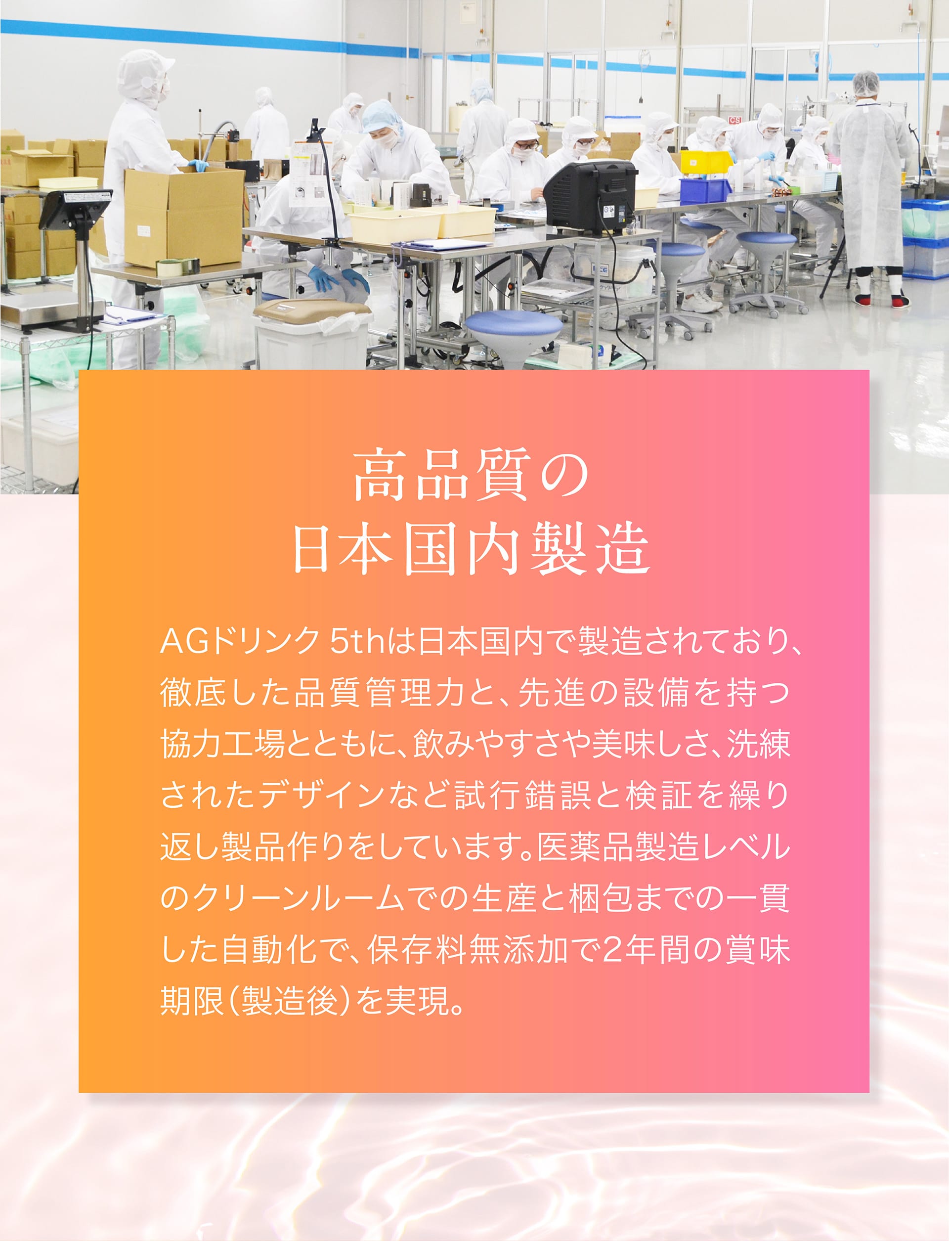 高品質の日本国内製造。医薬品製造レベルのクリーンルーム（クラス10万）での生産と梱包まで一貫した自動化で、保存料無添加で2年間の賞味期限（製造後）を実現。