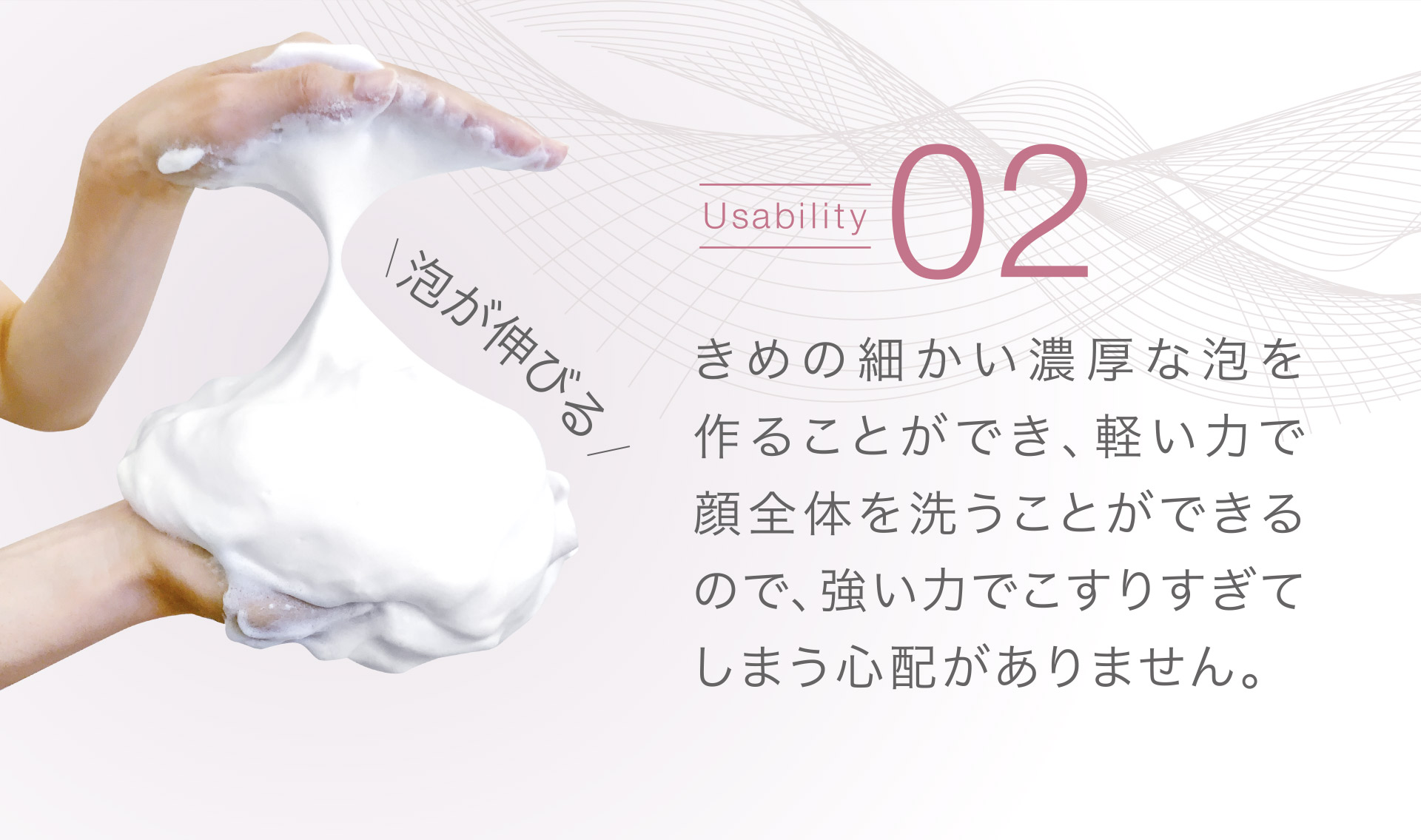 【Usability02】きめの細かい濃厚な泡を作ることができ、軽い力で顔全体を洗うことができるので、強い力でこすりすぎてしまうので心配がありません。