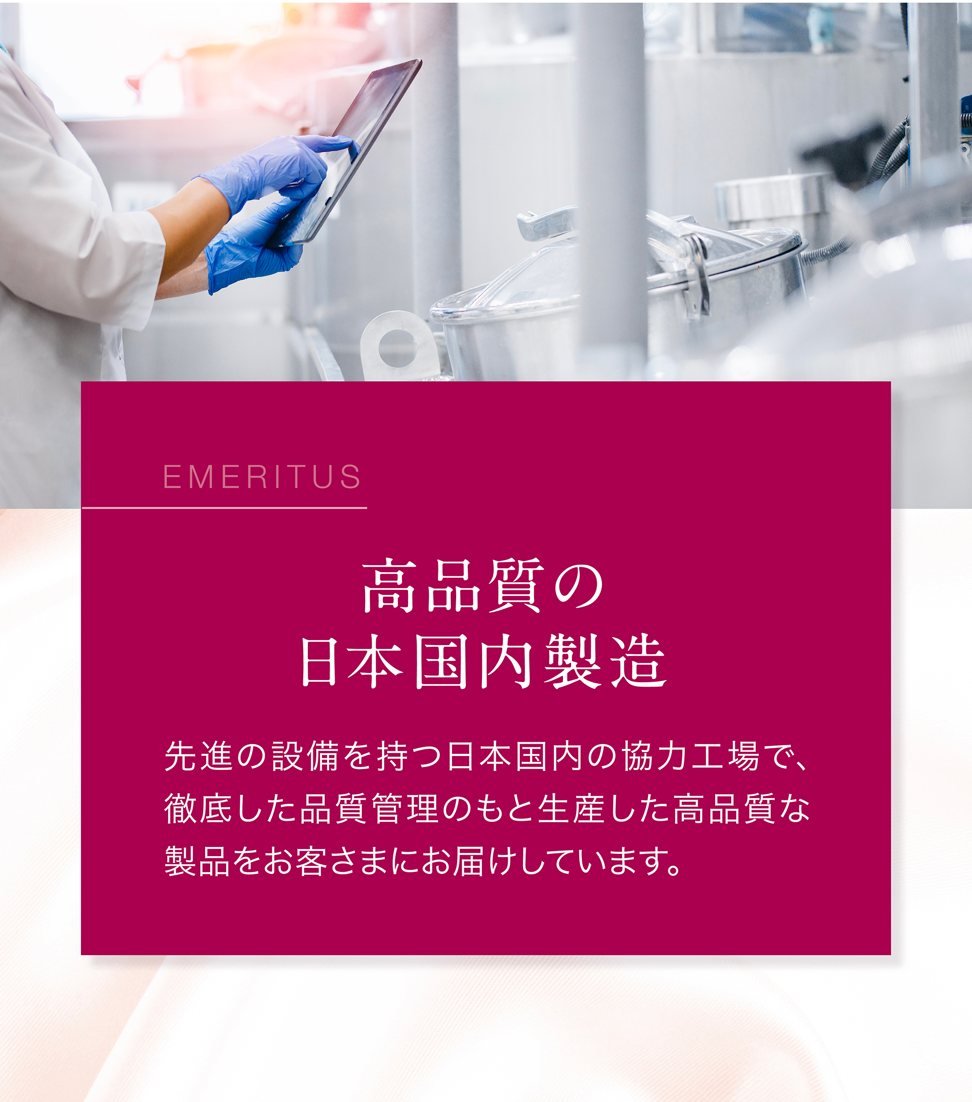 高品質の日本国内製造：先進の設備を持つ日本国内の協力工場で、徹底した品質管理のもと生産した高品質な製品をお客様にお届けしています。