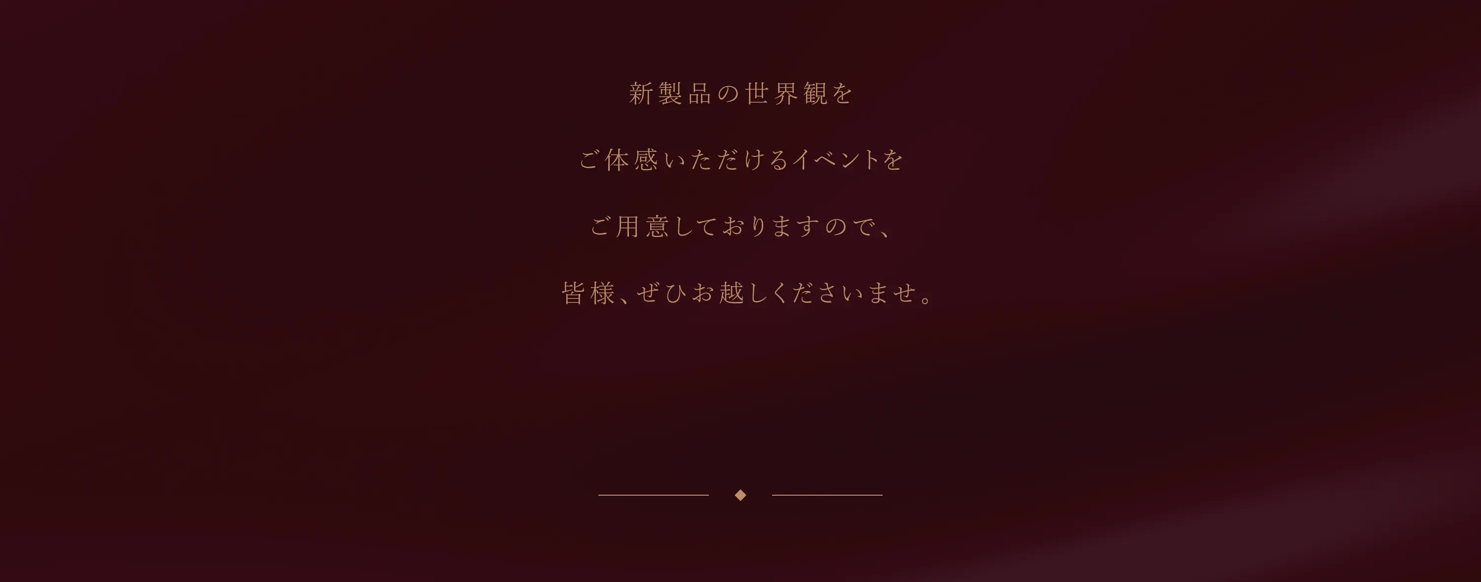 新製品の世界観を ご体感いただけるイベントを ご用意しておりますので、 皆様、ぜひお越しくださいませ。