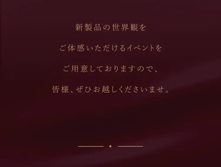 新製品の世界観を ご体感いただけるイベントを ご用意しておりますので、 皆様、ぜひお越しくださいませ。