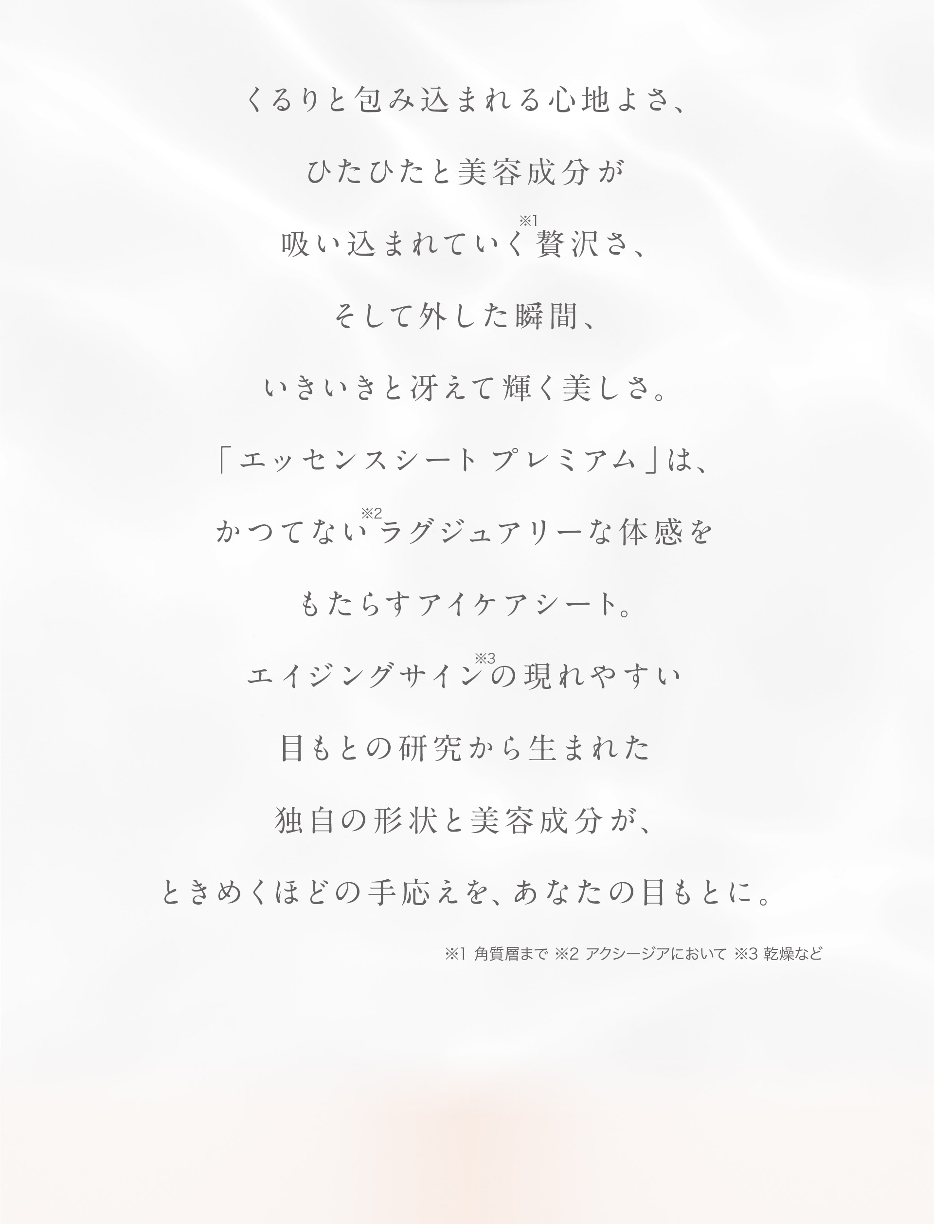 くるりと包み込まれる心地よさ。ひたひたと美容成分が吸い込まれていく（※）贅沢さ、そして外した瞬間、いきいきと冴えて輝く美しさ。「エッセンスシート プレミアム」は、かつてない（※2）ラグジュアリーな体感をもたらすアイケアシート。エイジングサイン（※3）の現れやすい目もとの研究から生まれた独自の形状と美容成分が、ときめくほどの手ごたえを、あなたの目もとに。（※）角質層まで（※2）アクシージアにおいて（※3）乾燥など