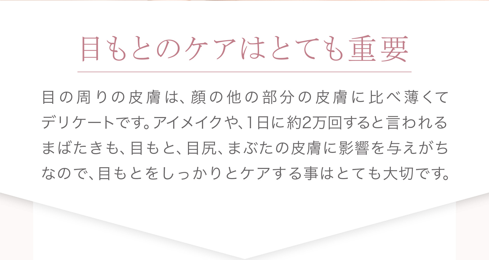 目もとのケアはとても重要。目の回りの皮膚は、顔の他の部分の皮膚に比べ薄くてデリケートです。アイメイクや、1日に約2万回すると言われるまばたきも、目もと、目尻、まぶたの皮膚に影響を与えがちなので、目もとをしっかりとケアすることはとても大切です。