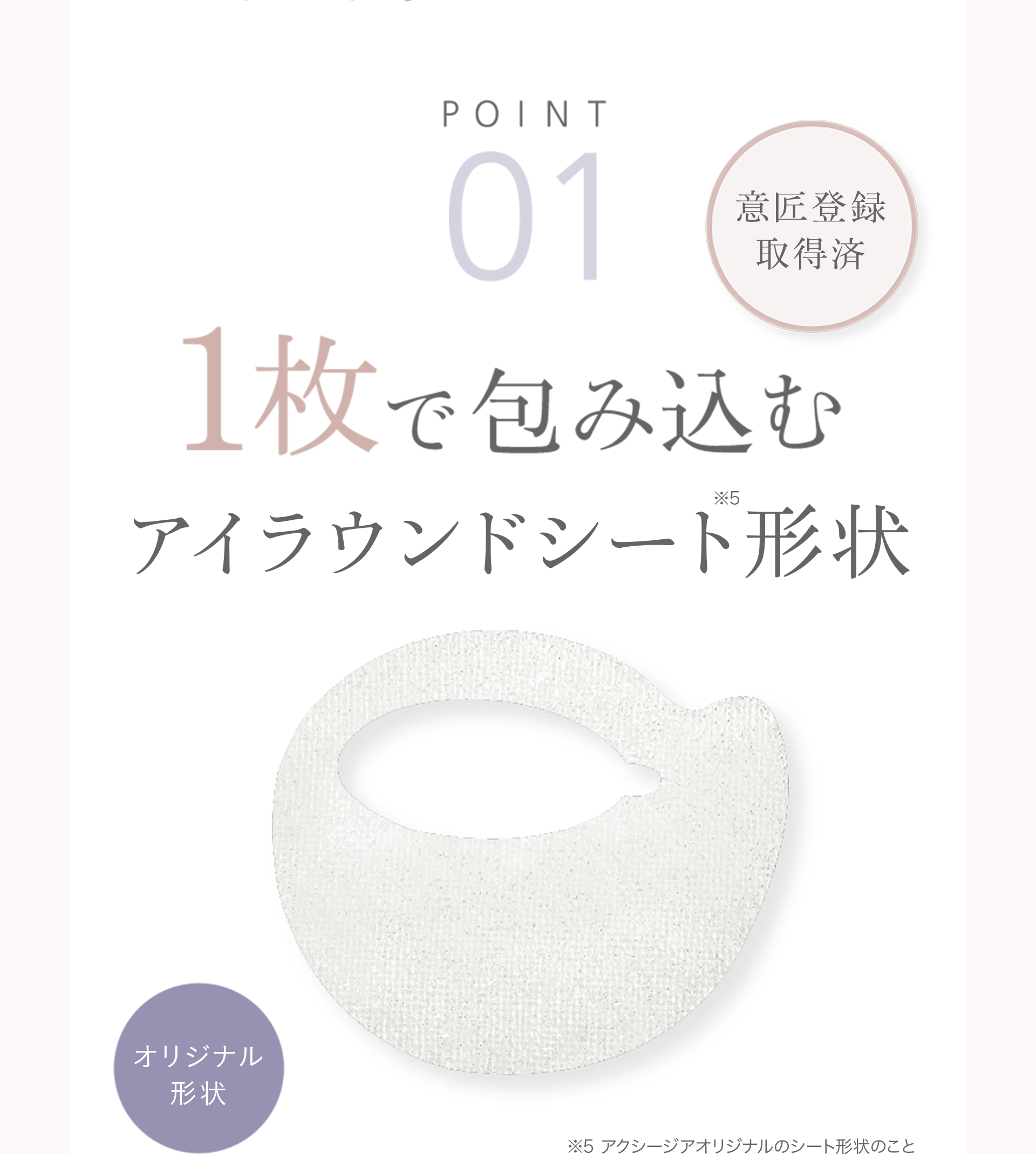 【POINT01】1舞で包み込むアイラウンドシート形状（※）　※アクシージアオリジナルのシート形状のこと