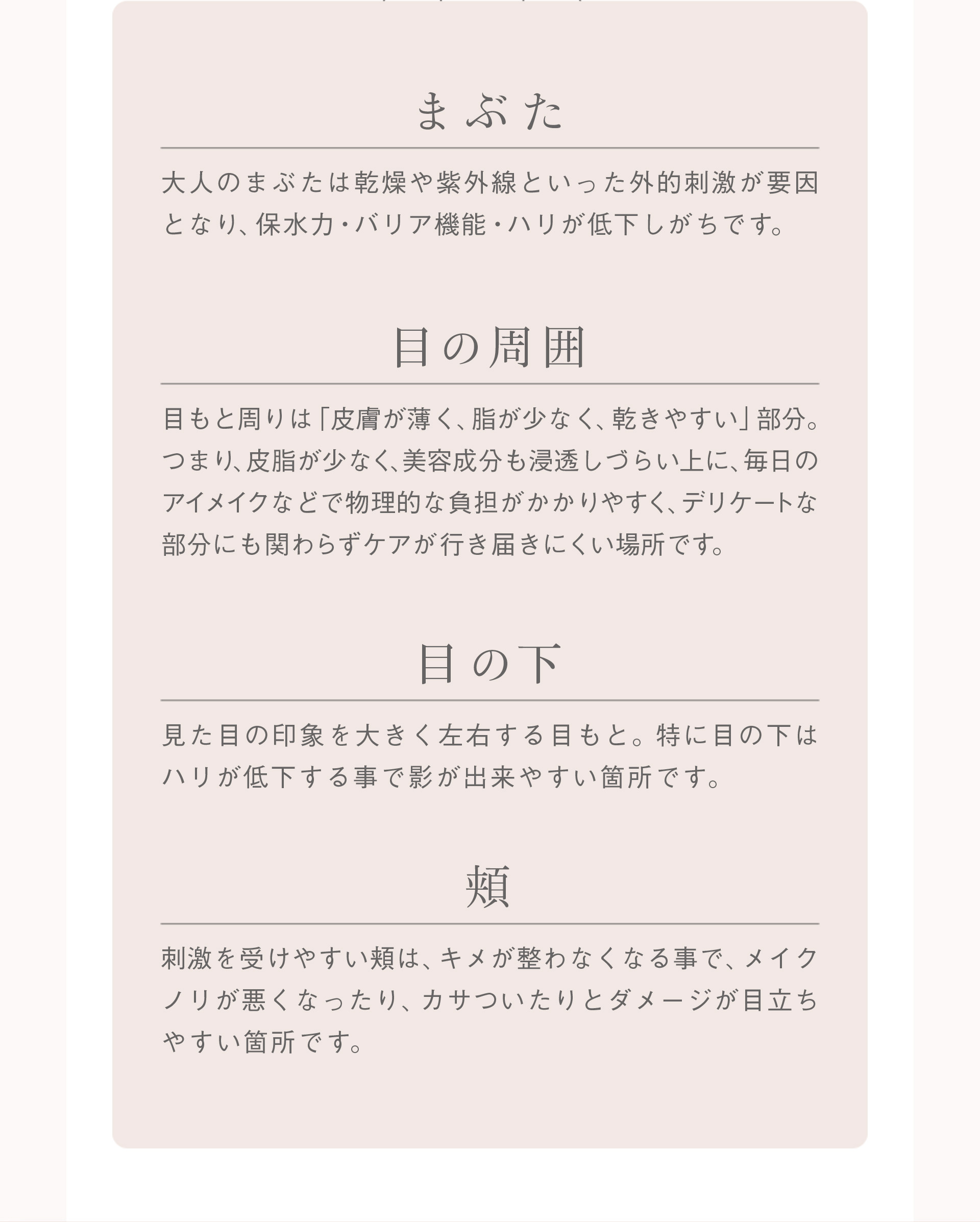 ≪まぶた≫大人のまぶたは乾燥や紫外線といった外的刺激が要因となり、保水力・バリア機能・ハリが低下しがちです。【目の周囲】目もと周りは「皮膚が薄く、脂が少なく、乾きやすい」部分。つまり。皮脂が少なく、美容成分も浸透しづらい上に、毎日のアイメイクなどで物理的な負担がかかりやすく、デリケートな部分にも関わらずケアが行き届きにくい場所です。【目の下】見た目の印象を大きく左右する目もと。特に目の下はハリが低下する事で影ができやすい箇所です。【頬】刺激を受けやすい頬は、キメが整わなくなることでメイクノリが悪くなったり、カサついたりとダメージが目立ちやすい箇所です。