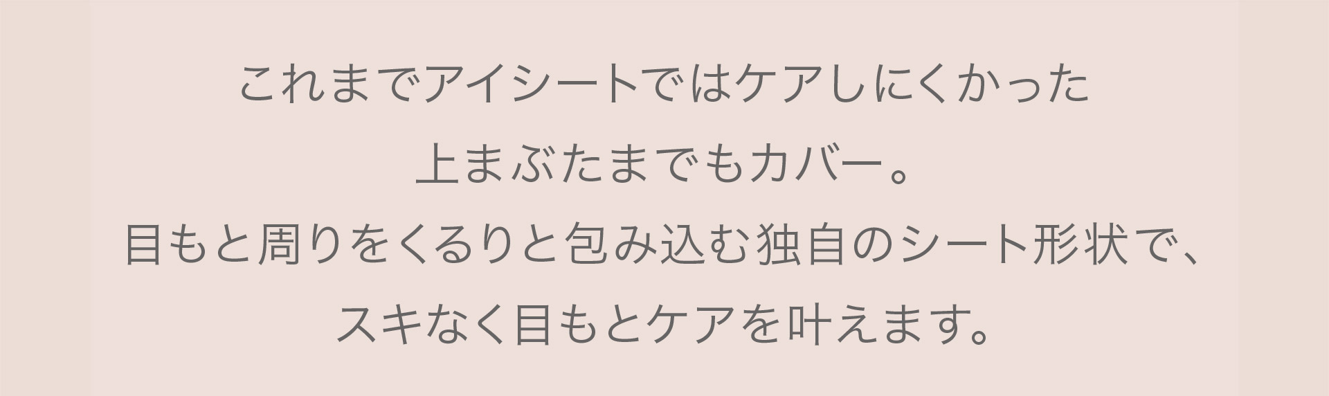 これまでアイシーとではケアしにくかった上まぶたまでもカバー。目もと周りをくるりと包み込む独自のシート形状で、スキなく目もとケアを叶えます。