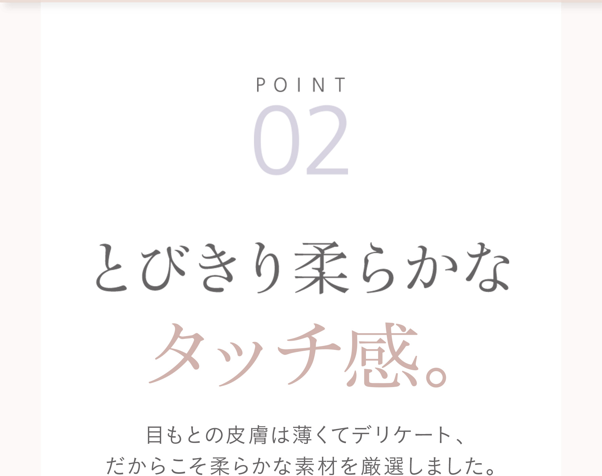 【POINT02】とびきり柔らかなタッチ感。目もとの皮膚は薄くてデリケート、だからこそ柔らかな素材を厳選しました。