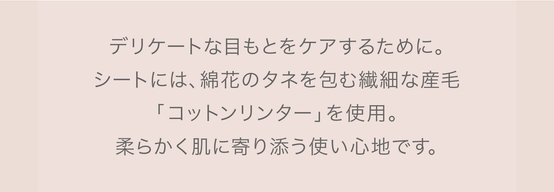 デリケートな目もとをケアするために。シートには綿花のタネを包む繊細な産毛「コットンリンター」を使用。柔らかく肌に寄り添う使い心地です。