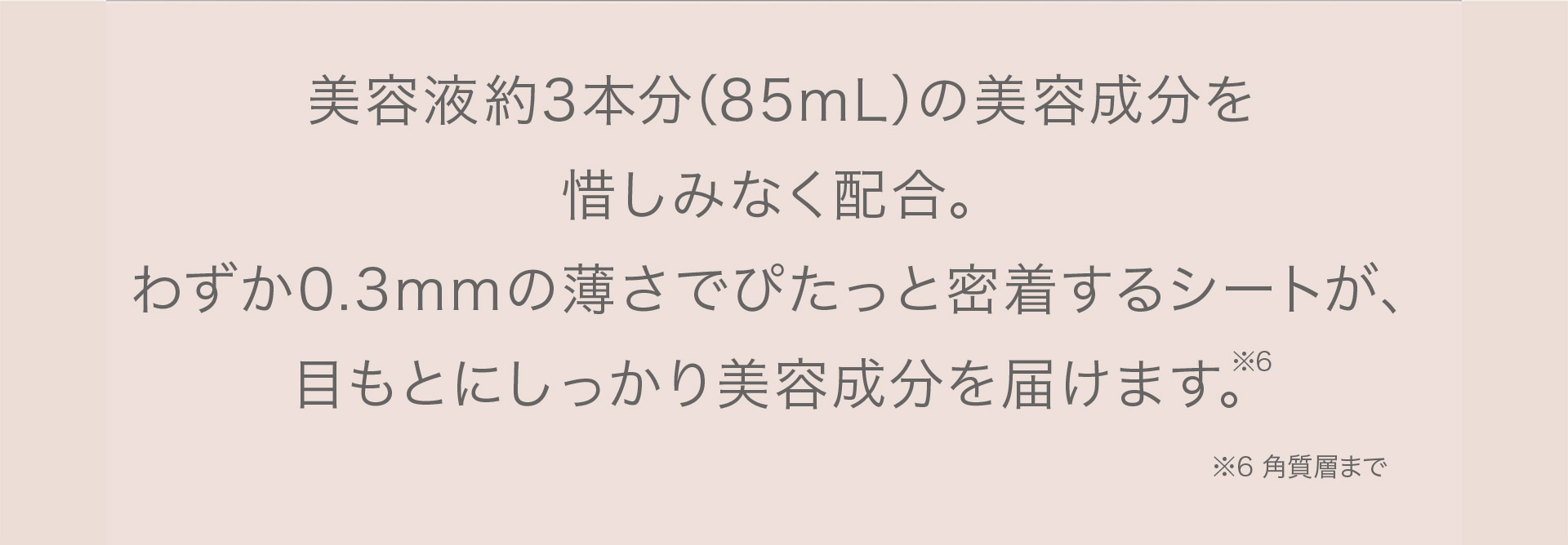 美容液3本分（85mL）の美容成分を惜しみなく配合。わずか0.3mmの薄さでぴたっと密着するシートが目もとにしっかり美容成分を届けます。（※）　※角質層まで