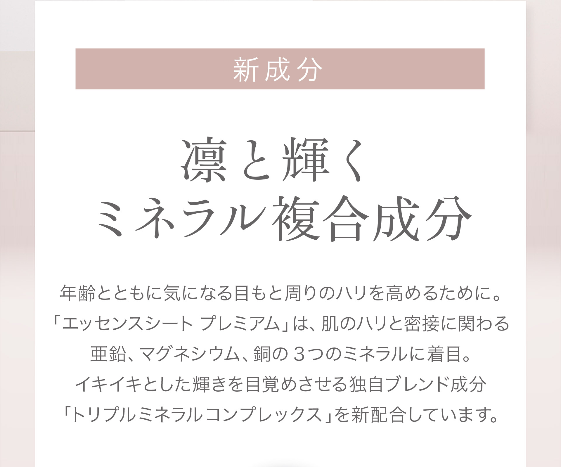 【新成分：凛と輝くミネラル複合成分】年齢とともに気になる目もと周りのハリを高めるために。「エッセンスシートプレミアム」は肌のハリと密接にかかわる亜鉛、マグネシウム、銅の3つのミネラルに着目。イキイキとした輝きを目覚めさせる独自のブレンド成分「トリプルミネラルコンプレックス（※）」を新配合しています。※ハリ成分：グルコン酸亜鉛、アスパラギン酸Mg、グルコン酸銅