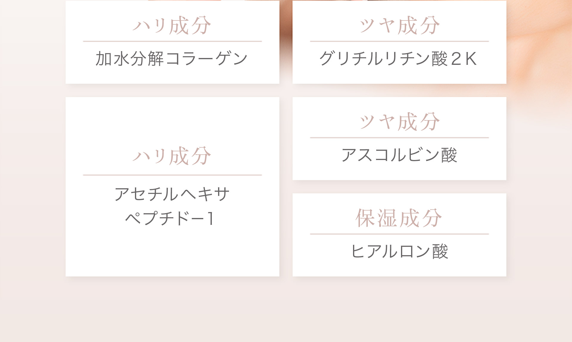 ［ハリ成分］加水分解コラーゲン、アセチルヘキサ、ペプチド-1［ツヤ成分］グリチルリチン酸2K、アスコルピン酸［保湿成分］ヒアルロン酸