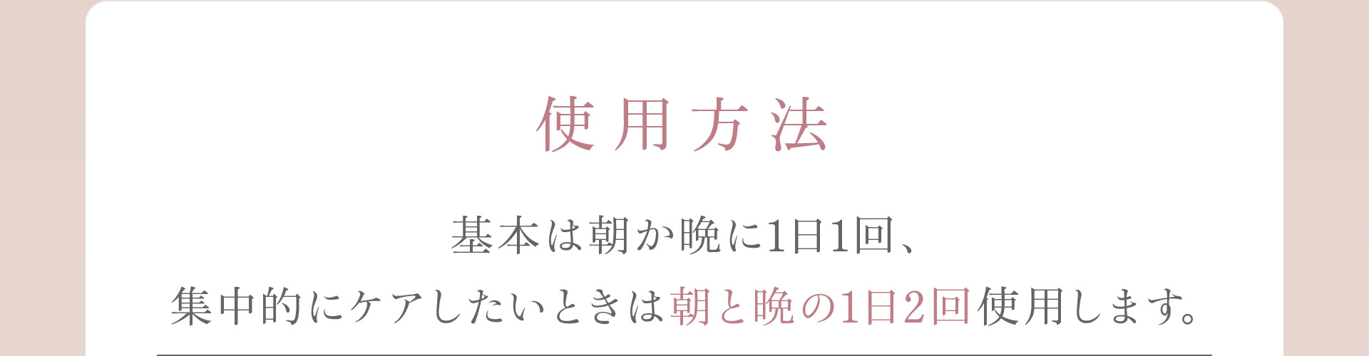 【使用方法】基本は朝か晩に1日1回、手中的にケアしたいときは朝と晩の1日2回使用します。