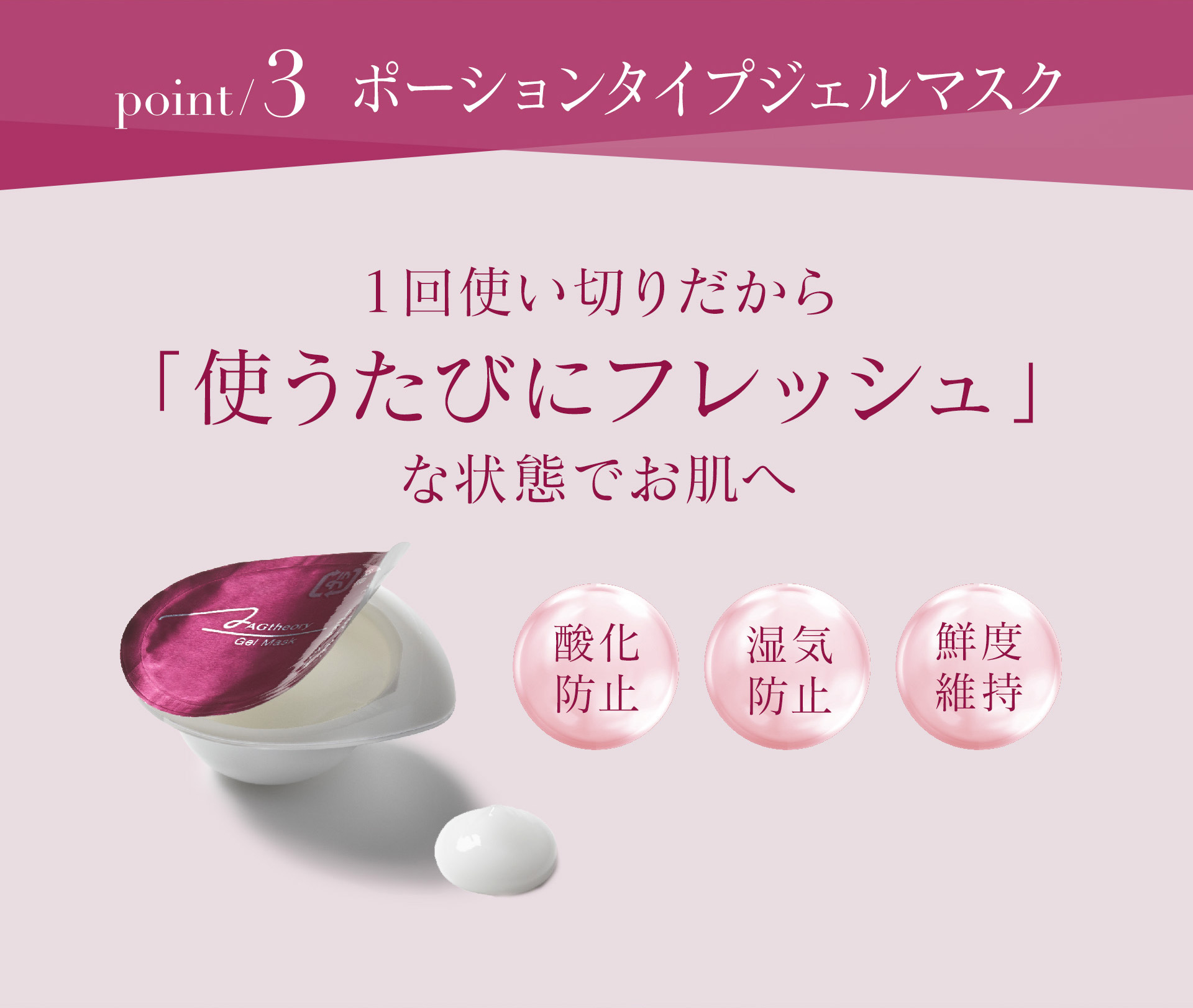 【POINT3】ポーションタイプジェルマスクは、1回使い切りだから「使うたびにフレッシュ」な状態でお肌へ。酸化防止・湿気防止・鮮度維持