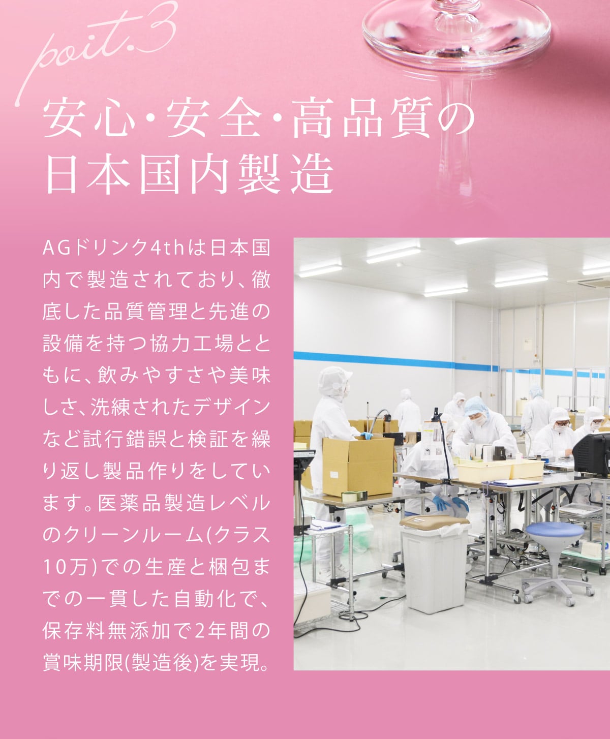 安心、安全、高品質の日本国内製造。AGドリンク4thは日本国内で製造されており、徹底した品質管理と先進の設備を持つ協力工場とともに、飲みやすさや美味しさ、洗礼されたデザインなど試行錯誤と検証を繰り返し製品作りをしています。医薬品製造レベルのクリーンルーム(クラス10万)での生産と梱包までの一貫した自動化で、保存料無添加で2年間の賞味期限(製造後)を実現。