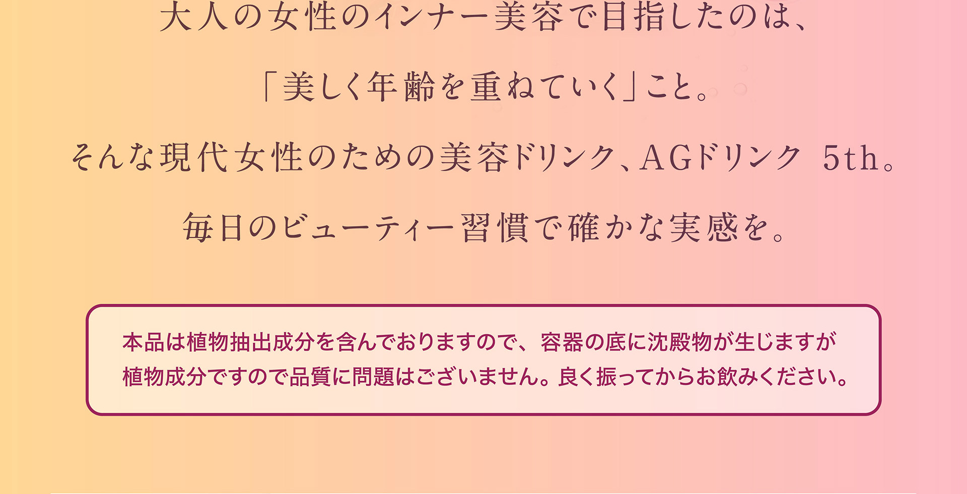 大人の女性インナー美容で目指したのは、「美しく年齢を重ねていく」こと。そんな現代女性のための美容ドリンク、AGドリンク 5th。毎日のビューティー習慣で確かな実感を。