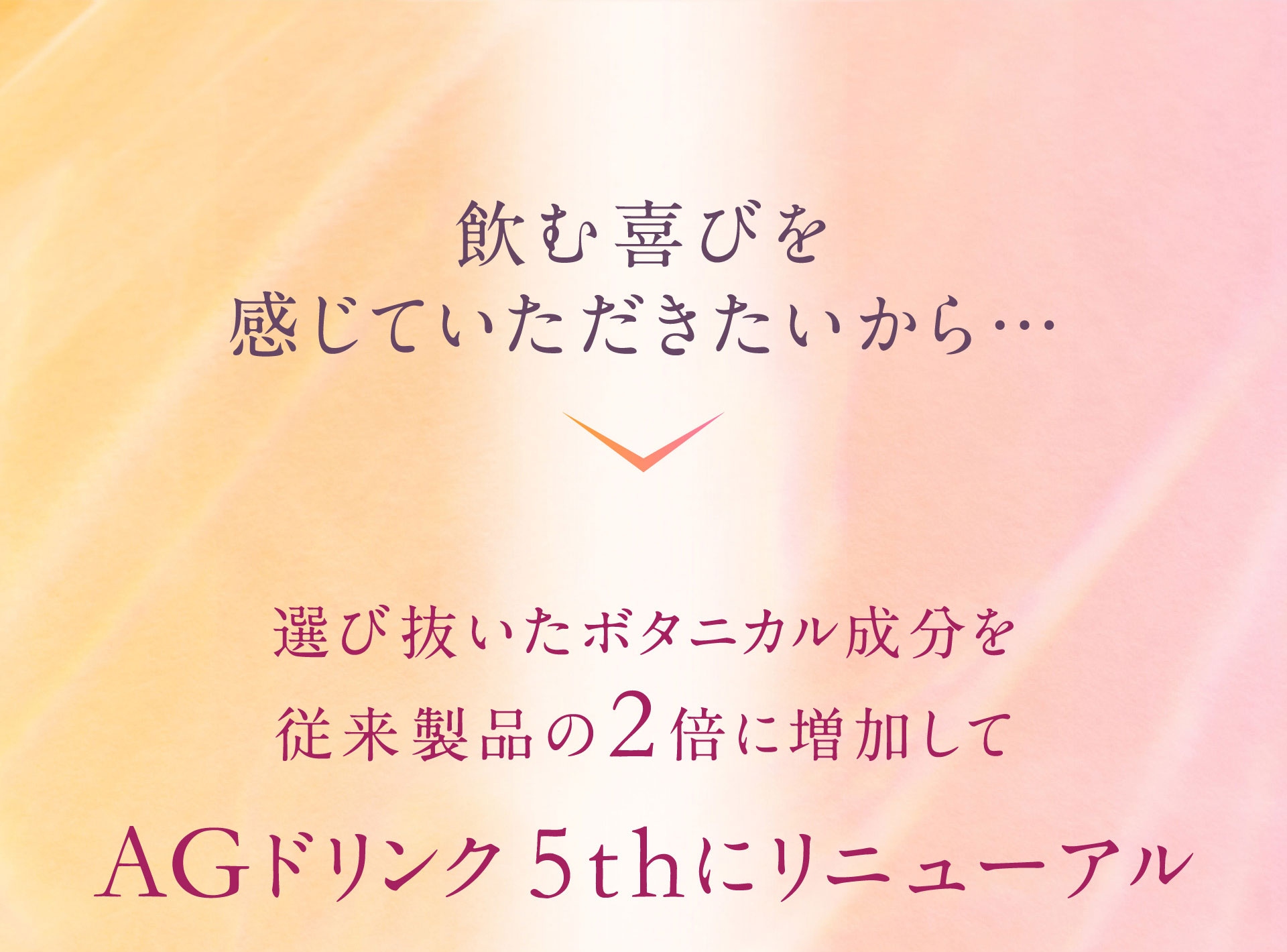 飲む喜びを感じていただきたいから…選び抜いたボタニカル成分を従来製品の2倍に増量してAGドリンク 5thにリニューアル