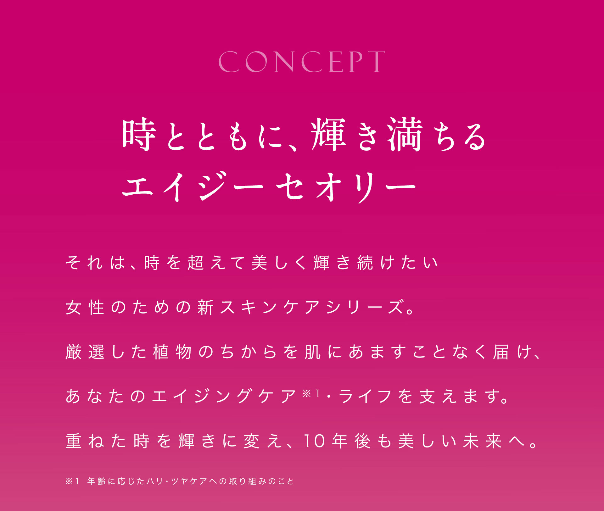 時とともに、輝き満ちるエイジーセオリー。それは、時を超えて美しく輝き続けたい女性のための新スキンケアシリーズ。厳選した植物のちからを肌にあますことなく届け、あなたのエイジングケア・ライフを支えます。重ねた時を輝きに変え、10年後も美しい未来へ。