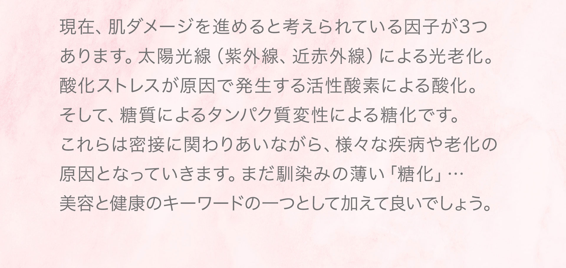 現在、肌ダメージを進めると考えられている因子が3つ あります。太陽光線（紫外線、近赤外線）による光老化。 酸化ストレスが原因で発生する活性酸素による酸化。 そして、糖質によるタンパク質変性による糖化です。 これらは密接に関わりあいながら、様々な疾病や老化の原因となっていきます。まだ馴染みの薄い「糖化」… 美容と健康のキーワードの一つとして加えて良いでしょう。