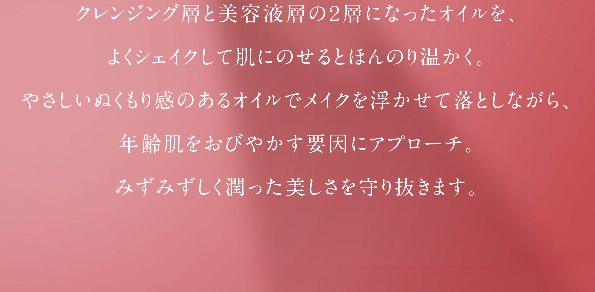 クレンジング層と美容液層の2層になったオイルを、よくシェイクして肌にのせるとほんのり暖かく。やさしいぬくもり感のあるオイルでメイクを浮かせて落としながら、年齢肌をおびやかす要因にアプローチ。みずみずしく潤った美しさを守り抜きます。