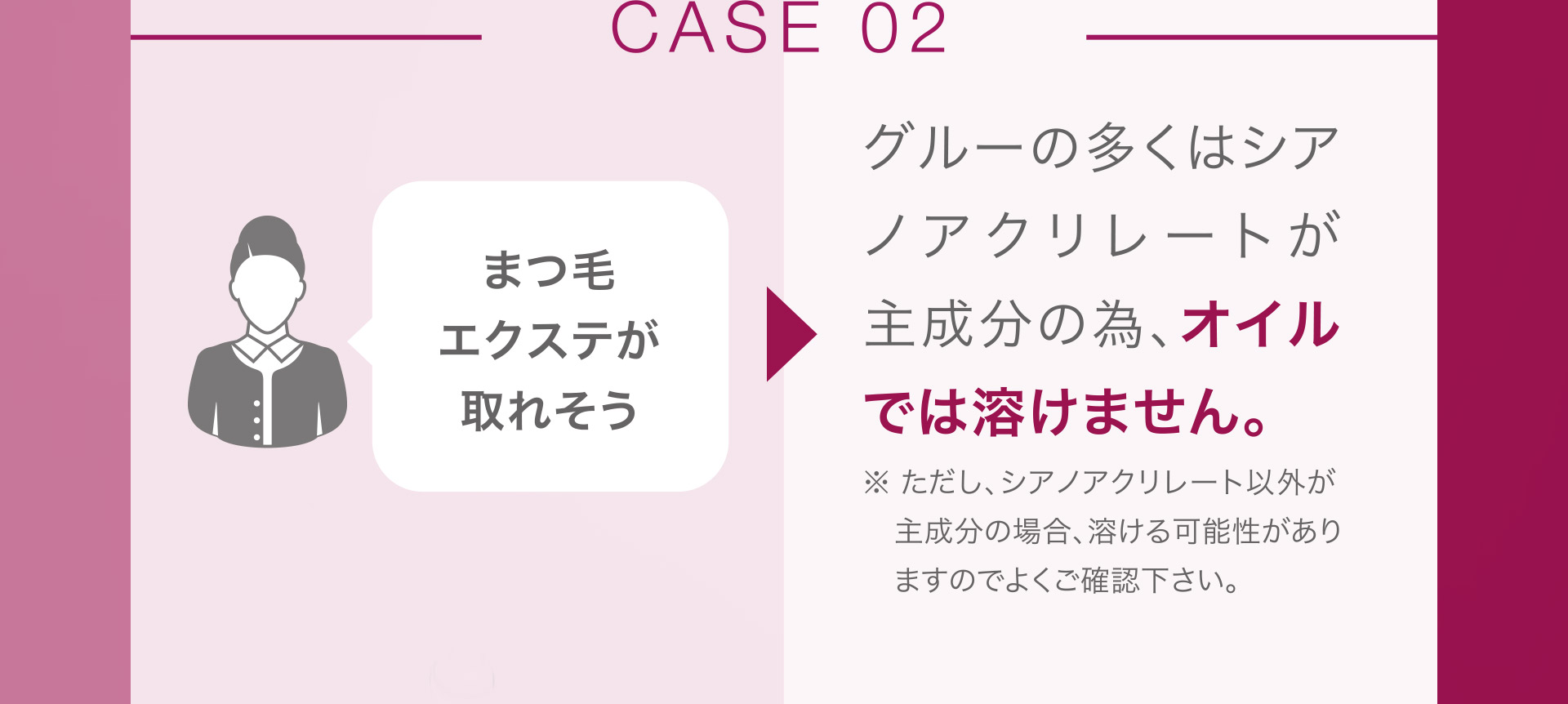 【CHANGE02】まつ毛エクステが取れそう。→グルーの多くはシアノアクリレートが主成分の為、オイルでは溶けません。※ただし、シアノアクリレート以外が主成分の場合、溶ける可能性がありますのでよくご確認ください。