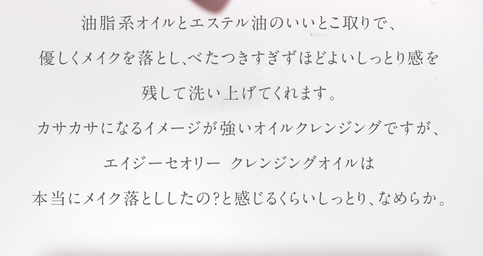 油脂系オイルとエステル油のいいとこ取りで、優しくメイクを落とし、べたつきすぎずほどよいしっとり感を残して洗い上げてくれます。カサカサになるイメージが強いオイルクレンジングですが、エイジーセオリー クレンジングオイルは本当にメイクお年下の？と感じるくらいしっとり、なめらか。