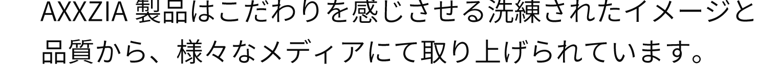 AXXZIA製品はこだわりを感じさせる洗練されたイメージと品質から、様々なメディアにて取り上げられています。