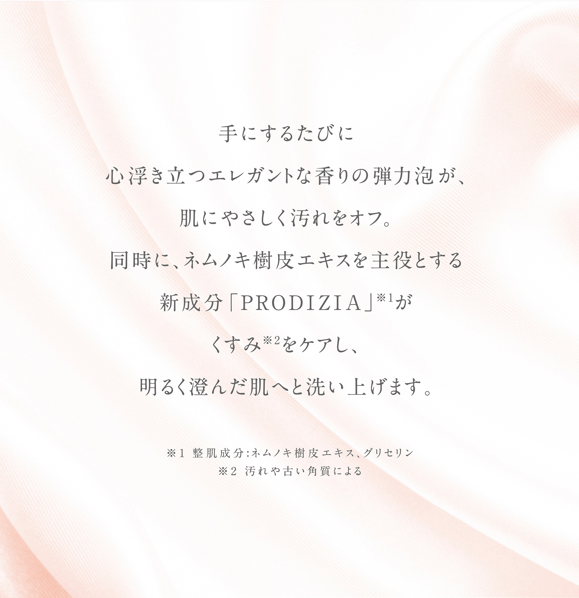 手にするたびに心浮き立つエレガントな弾力泡が、肌にやさしく汚れをオフ。同時に、ネムノキ樹皮エキスを主役とする新成分「PRODIZIA」(※1)がくすみ(※2)をケアし、明るく澄んだ肌へと洗い上げます。　※1：【整肌成分】ネムノキ樹皮エキス、グリセリン　※2：汚れや角質による