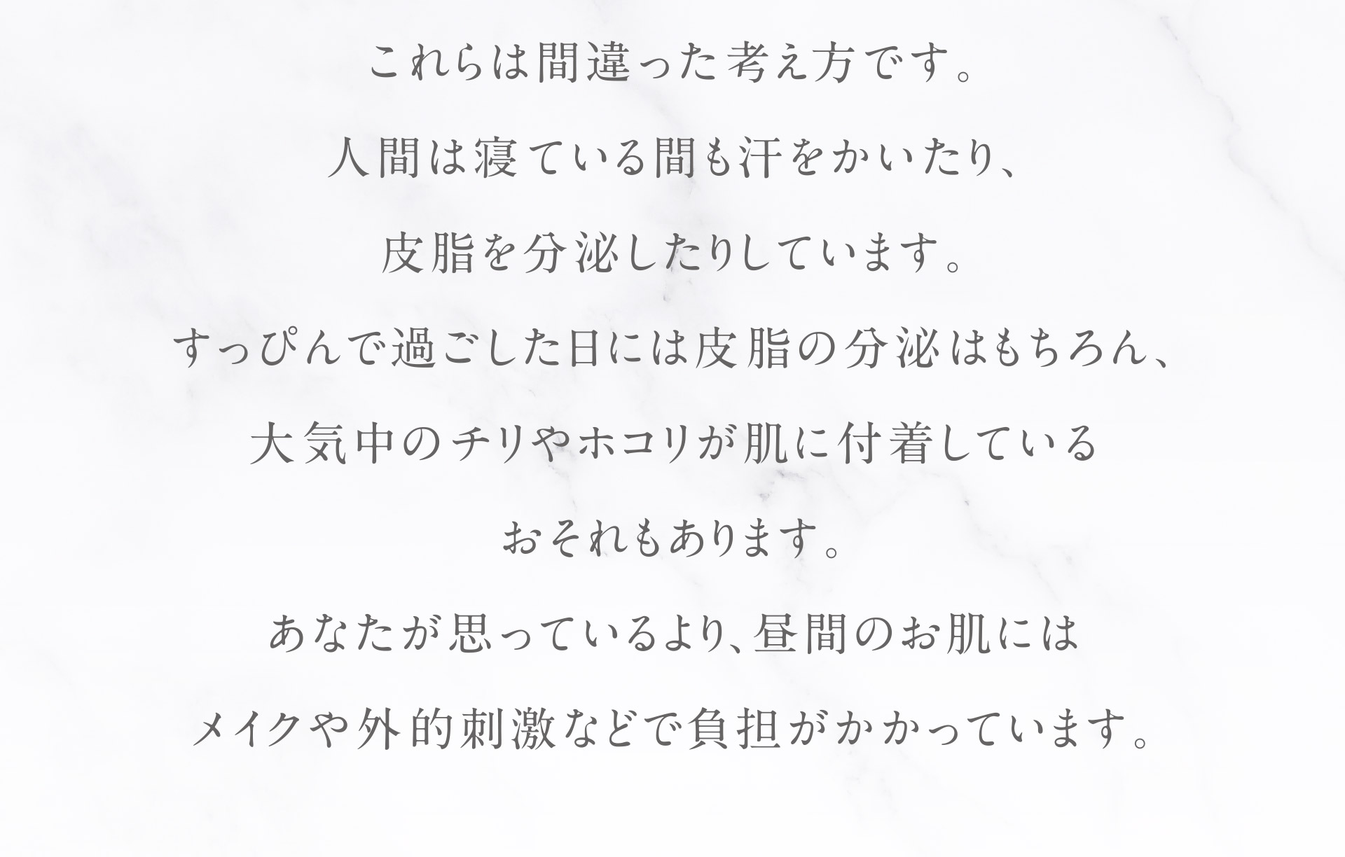 これらは間違った考え方です。人間は寝ている間も汗をかいたり、皮脂を分泌したりしています。すっぴんで過ごした日には皮脂の分泌はもちろん、大気中のチリやホコリが肌に付着しているおそれもあります。あなたが思っているより。昼間のお肌にはメイクや外的刺激などで負担がかかっています。