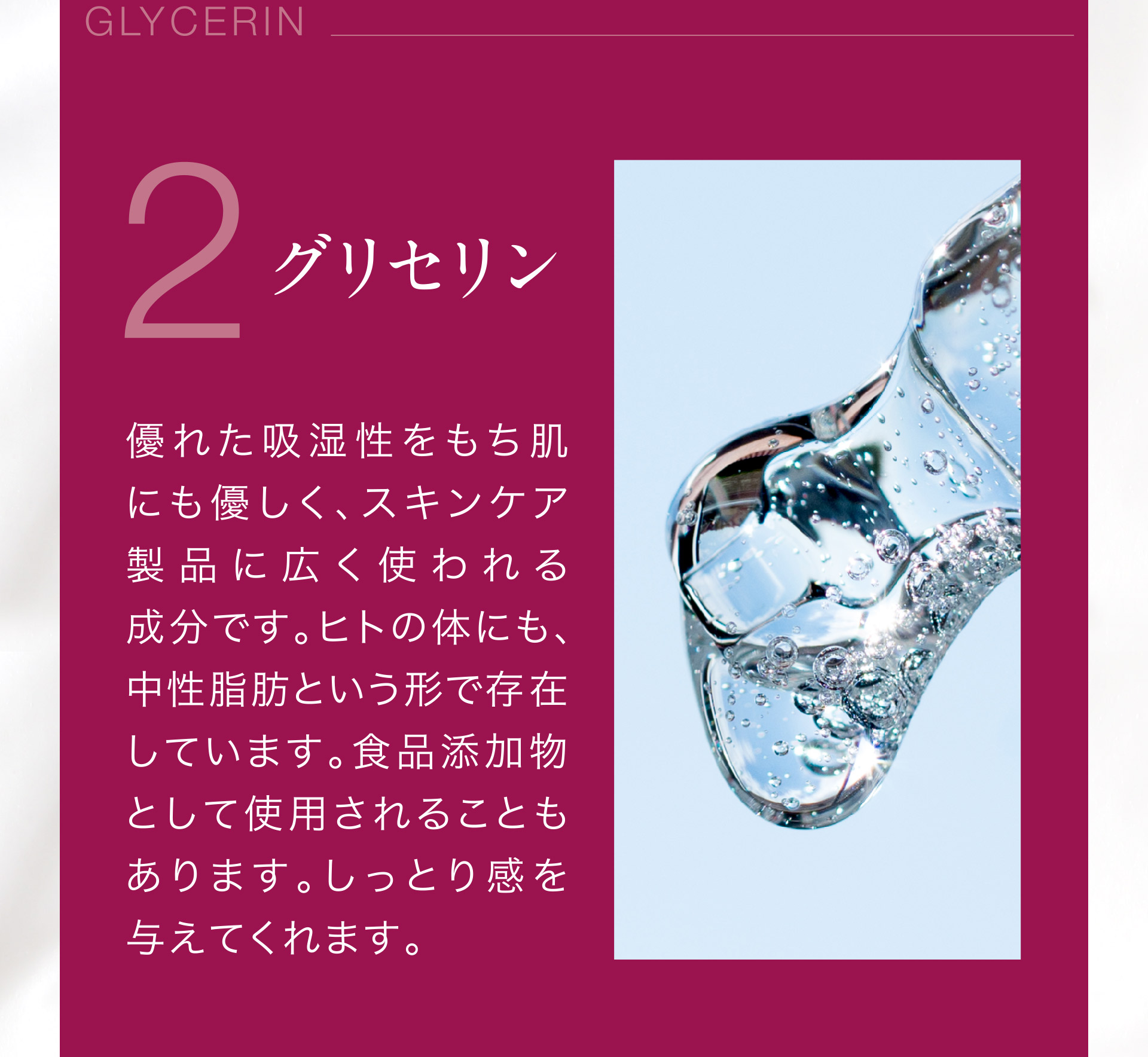 【2：グリセリン】優れた吸湿性をもち肌にも優しく、スキンケア製品に広く使われる成分です。ヒトの体にも、中性脂肪という形で存在しています。食品添加物として使用されることもあります。しっとり感を与えてくれます。