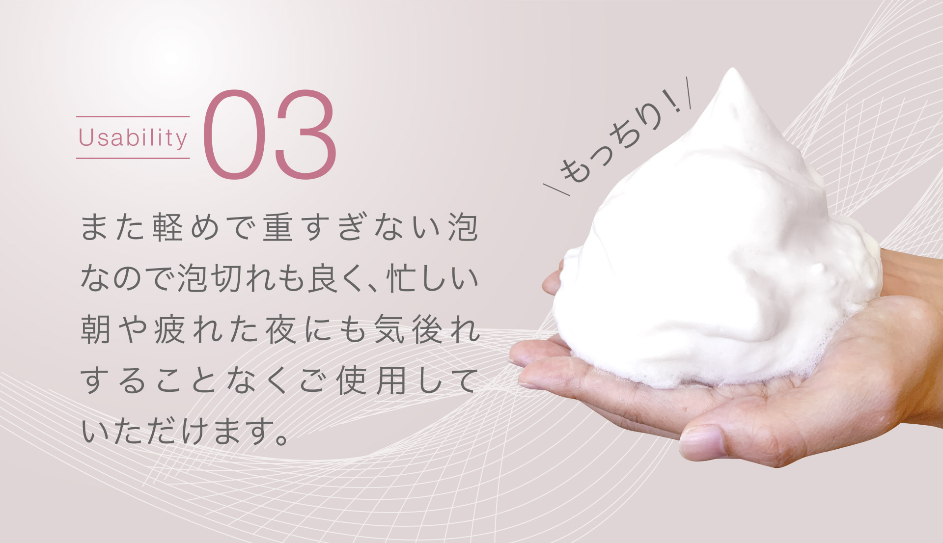 【Usability03】また軽めで重すぎない泡なので泡切れも良く、忙しい朝や疲れた夜にも気後れすることなくご使用していただけます。