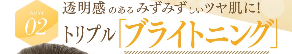 POINT02 透明感のあるみずみずしいツヤ肌に！トリプル「ブライトニング」成分