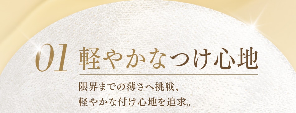 01 軽やかなつけ心地 限界までの薄さへ挑戦、軽やかな付け心地を追求。