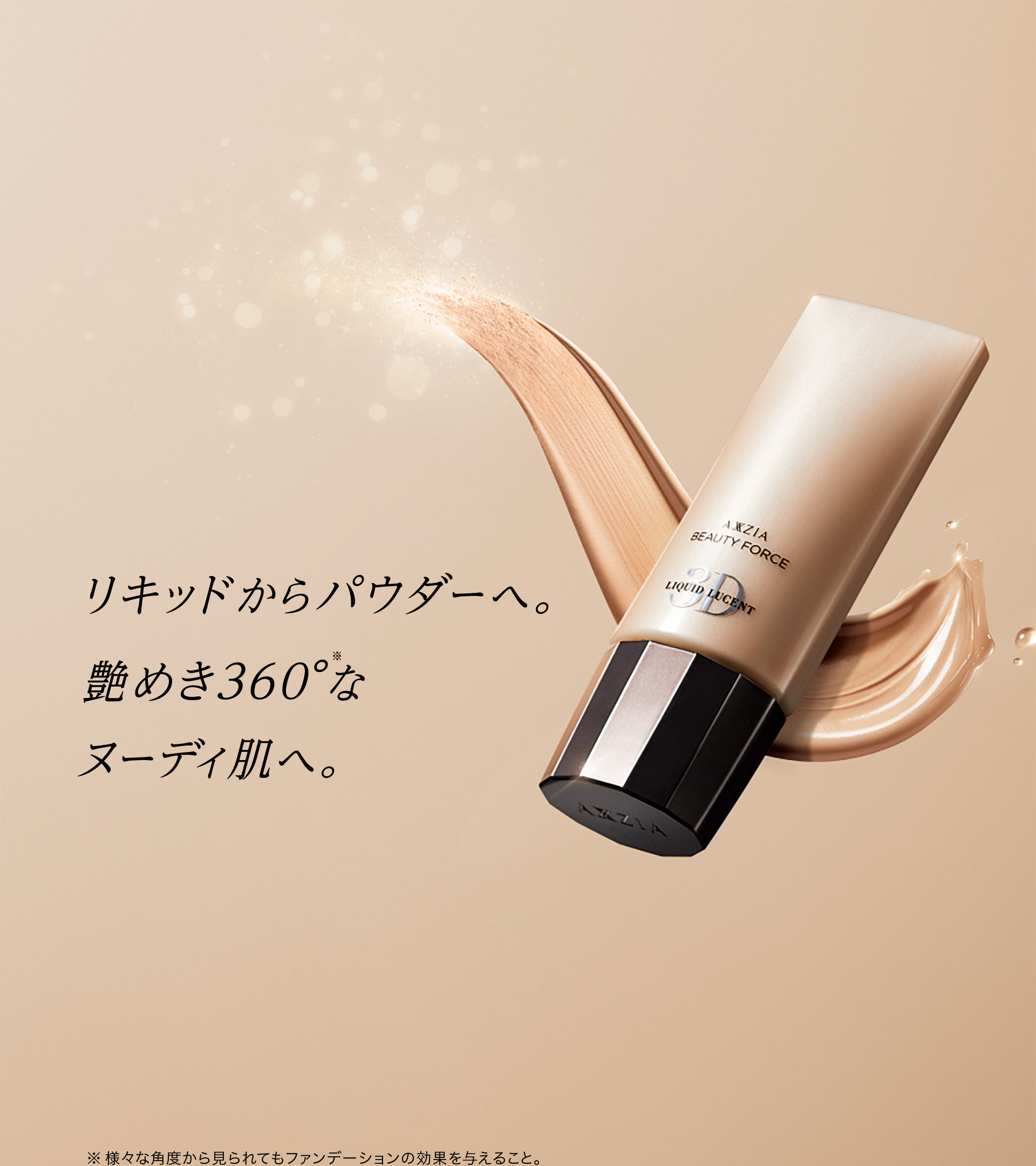 リキッドからパウダーへ。艶めき360°（※）なヌーディ肌へ。　※様々な角度から見られてもファンデーションの効果を与えること。