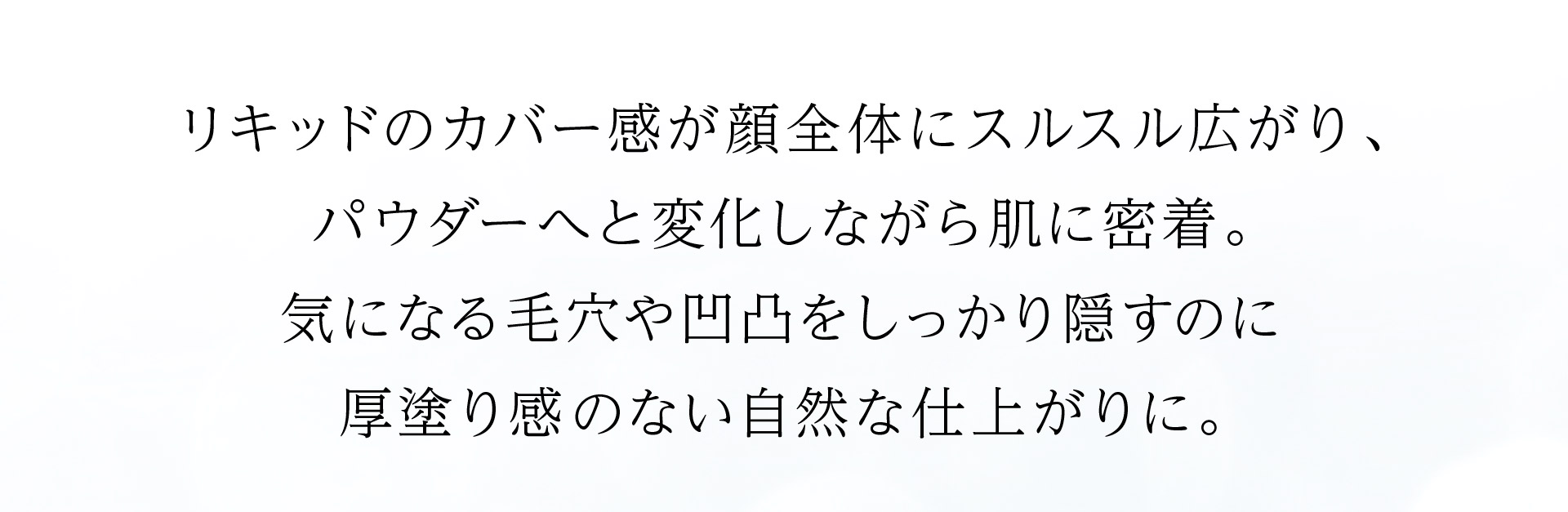 リキッドのカバー感が顔全体にスルスル広がり、パウダーへと変化しながら肌に密着。気になる毛穴や凹凸をしっかり隠すのに厚塗り感のない自然な仕上がりに。
