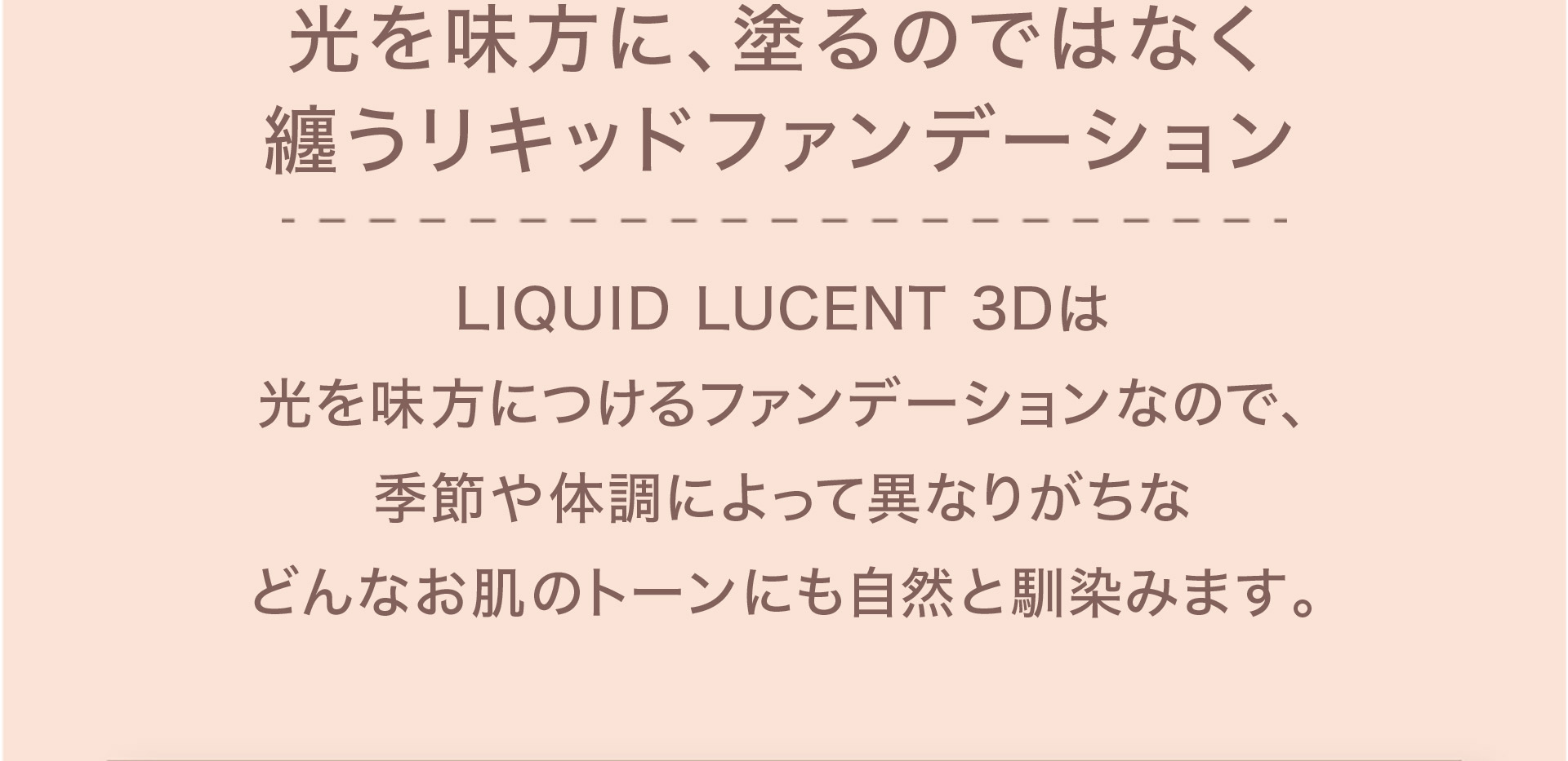 【光を味方に、塗るのではなく纏うリキッドファンデーション】LIQUID LUCENT 3Dは光を味方につけるファンデーションなので、季節や体調によって異なりがちなどんなお肌のトーンにも自然と馴染みます。