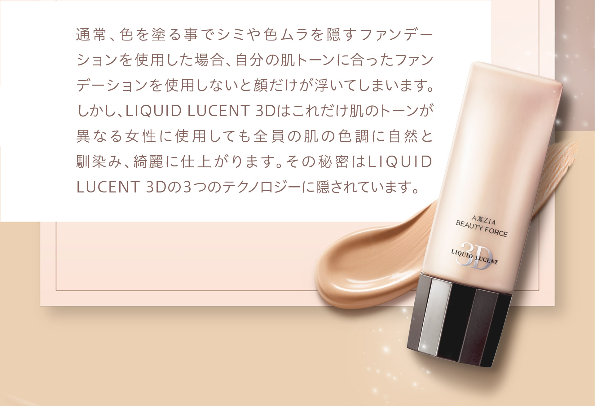 通常、色を塗る事でシミや色ムラを隠すファンデーションを使用した場合、自分の肌トーンに合ったファンデーションを使用しないと顔だけが浮いてしまいます。しかし、LIQUID LUCENT 3Dはこれだけ肌のトーンが異なる女性に使用しても全員の肌の色調に自然と馴染み、綺麗に仕上がります。その秘密はLIQUID LUCENT 3Dの3つのテクノロジーに隠されています。