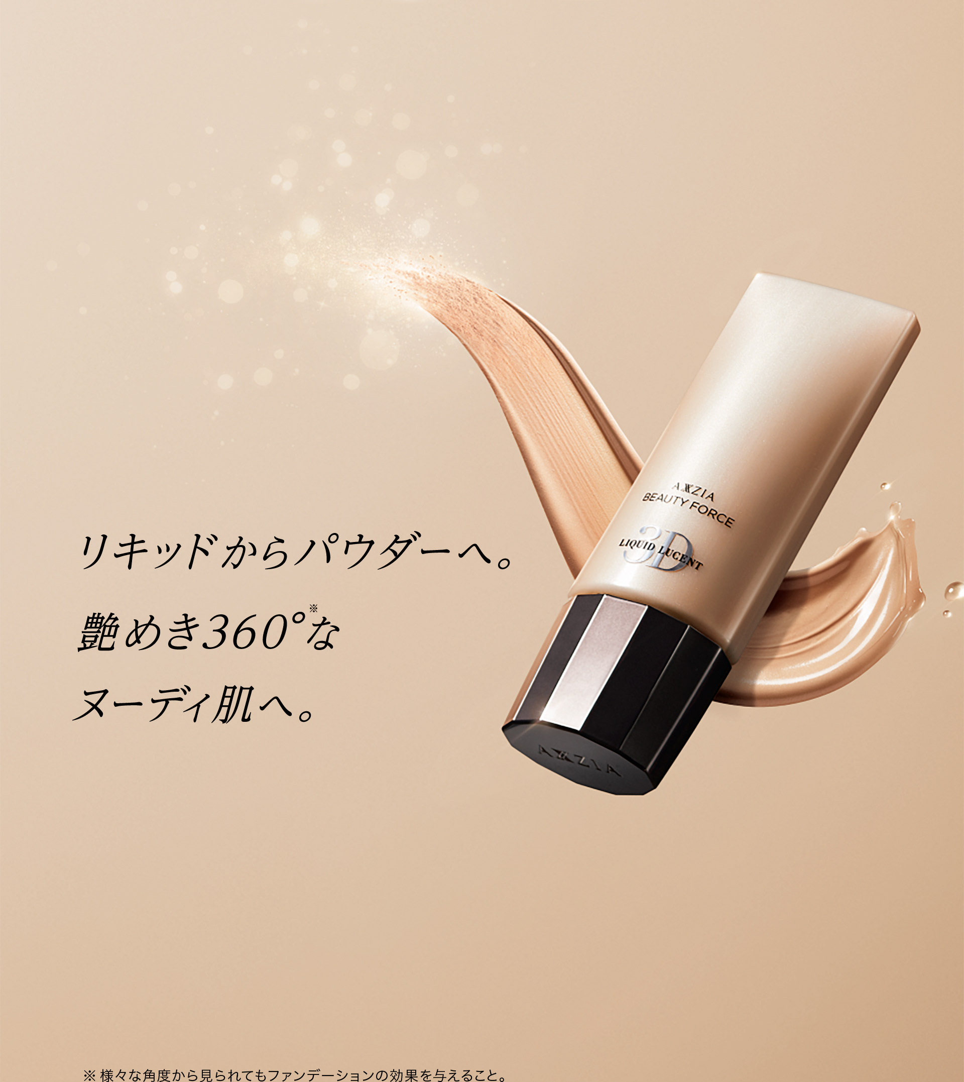 リキッドからパウダーへ。艶めき360°（※）なヌーディ肌へ。　※様々な角度から見られてもファンデーションの効果を与えること。