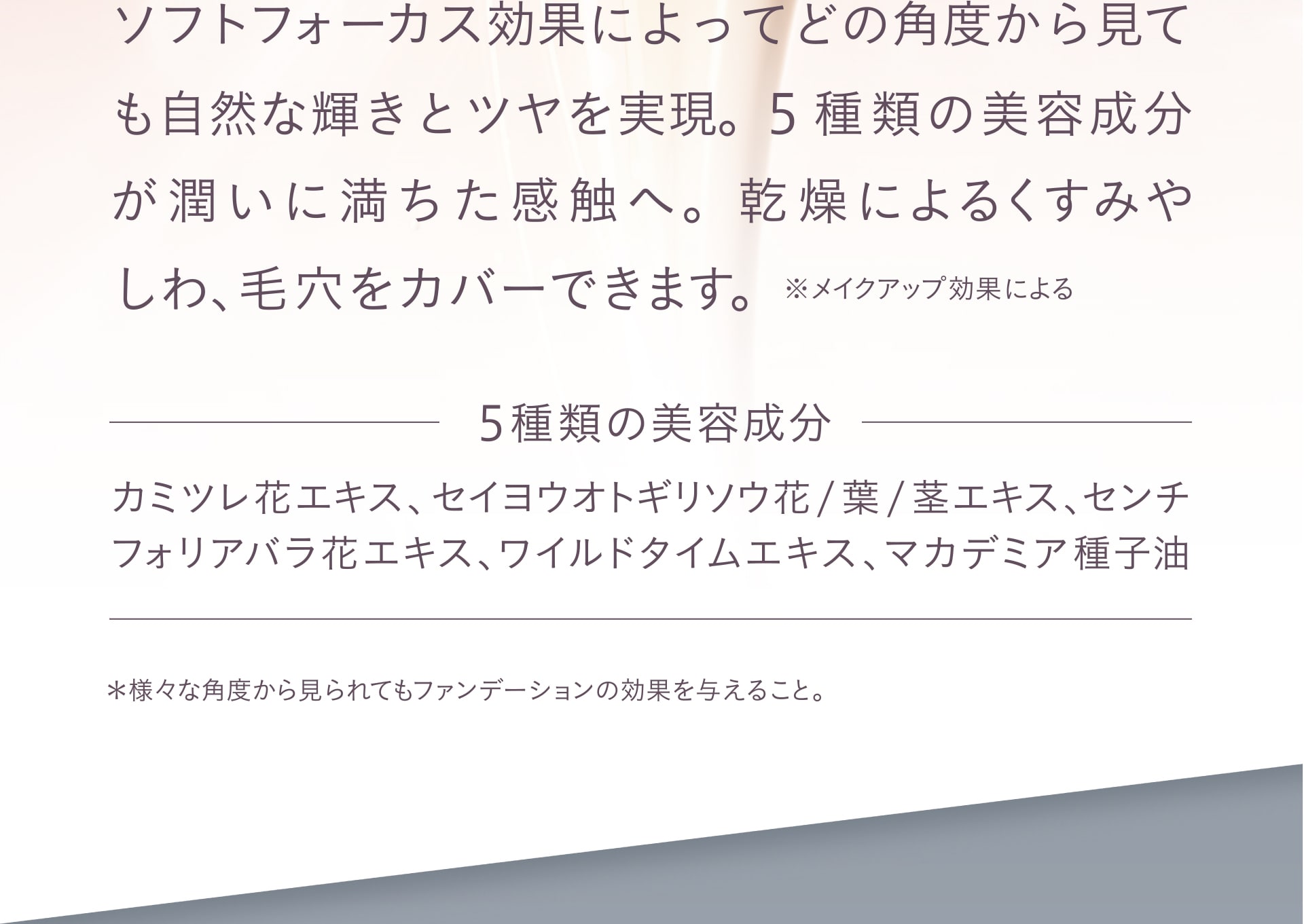 ソフトフォーカス効果によってどの角度から見ても自然な輝きとツヤを実現。5種類の美容成分が潤いに満ちた感触へ。乾燥によるくすみやしわ、毛穴をカバーできます。 ※メイクアップ効果による