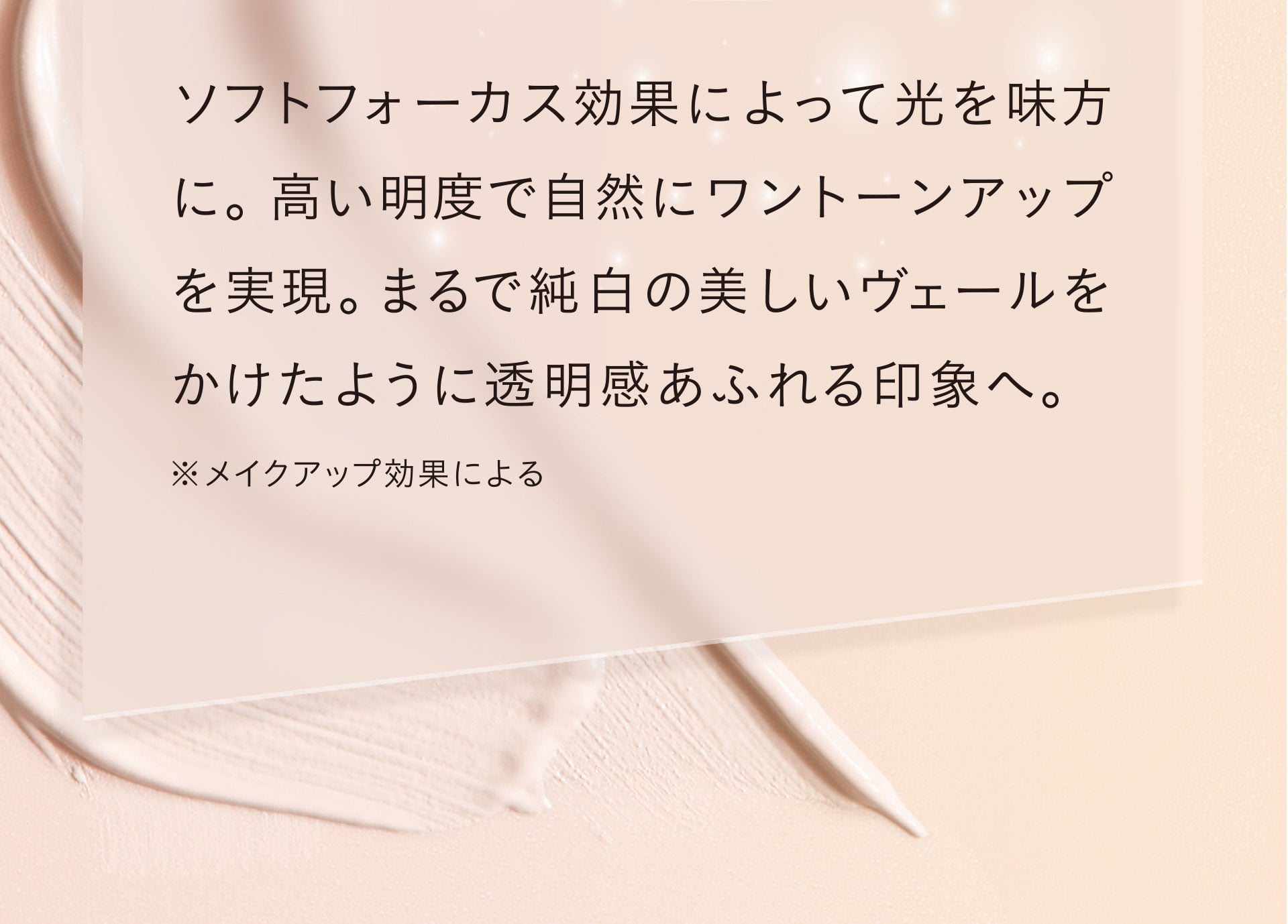 ソフトフォーカス効果によって光を味方に。高い明度で自然にワントーンアップを実現。まるで純白の美しいヴェールをかけたように透明感あふれる印象へ。 ※メイクアップ効果による