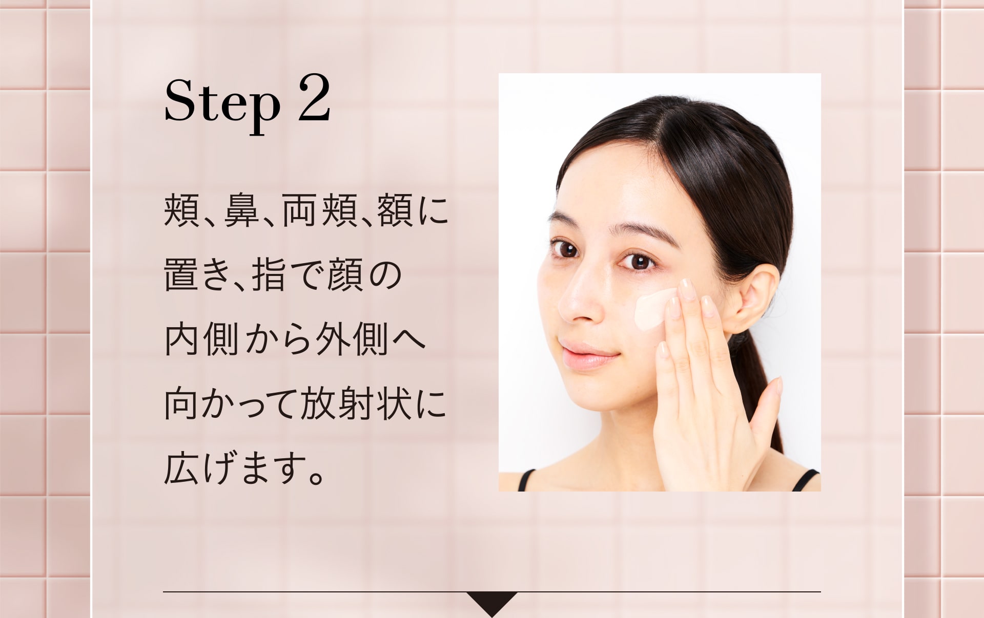 Step2 頬、鼻、両頬、額に置き、指で顔の内側から外へ向かって放射状に広げます。