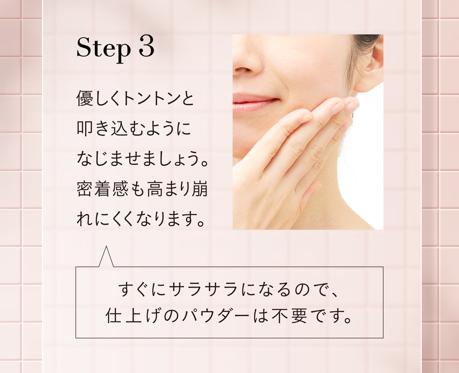 Step3 優しくトントンと叩き込むようになじませましょう。密着感も高まり崩れにくくなります。すぐサラサラになるので仕上げのパウダーは不要です。