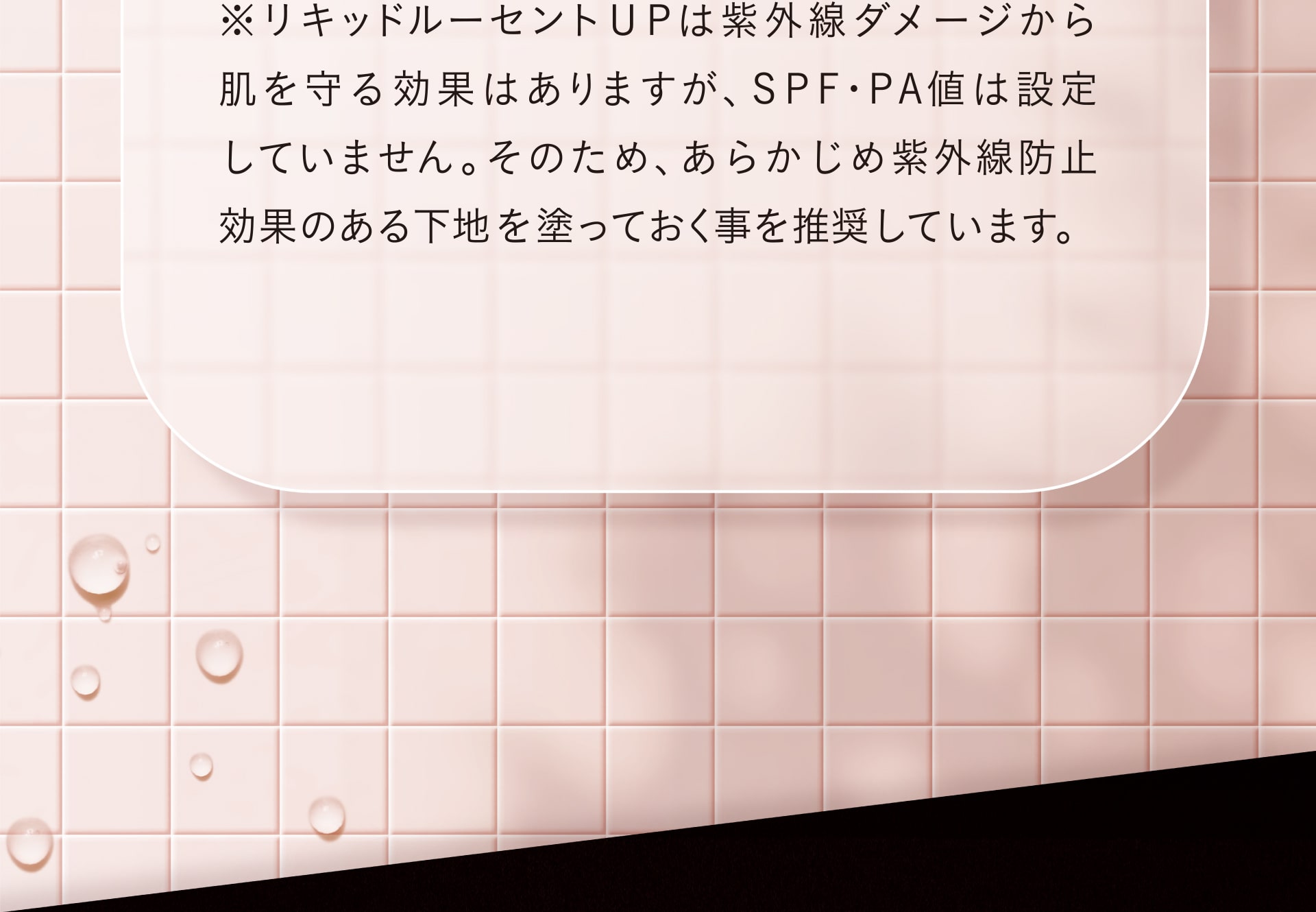 ※リキッドルーセントUPは紫外線ダメージから肌を守る効果はありますが、SFP/PA値は設定していません。そのため、あらかじめ紫外線防止効果のある下地を塗っておく事を推奨しています。