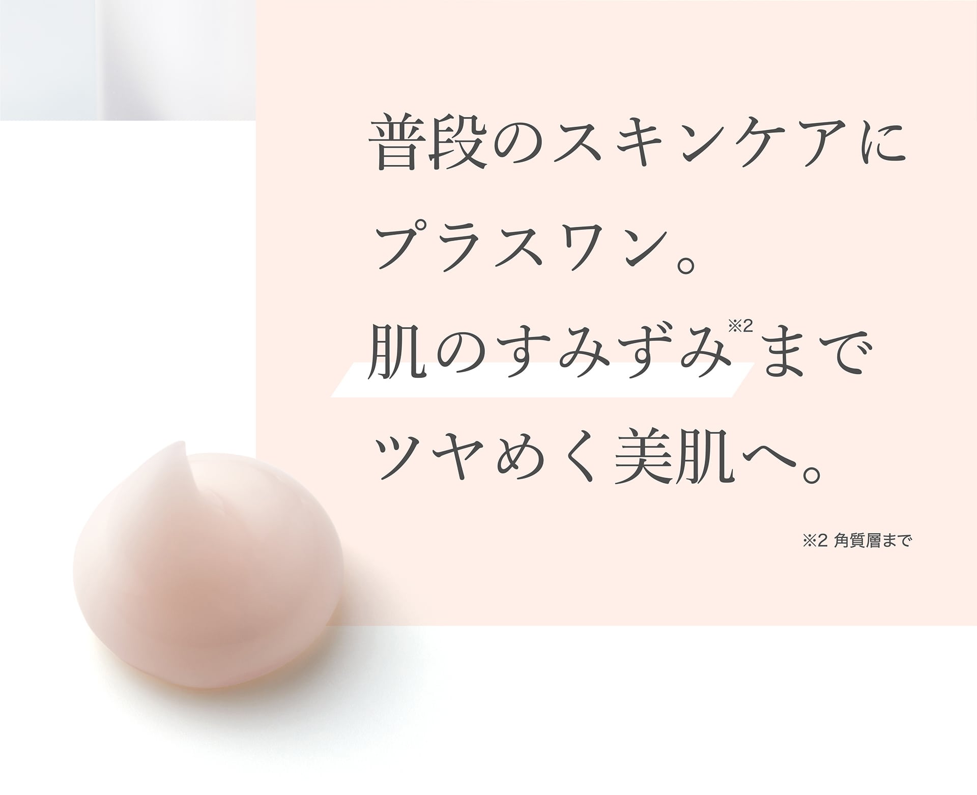 普段のスキンケアにプラスワン。肌のすみずみ※までツヤめく美肌へ。 ※角質層まで