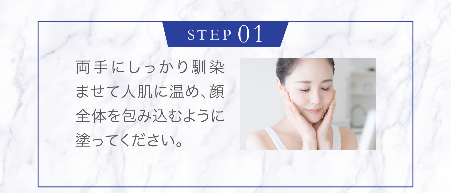 ＜STEP1＞両手にしっかり馴染ませて人肌に温め、顔全体を包み込むように塗ってください。