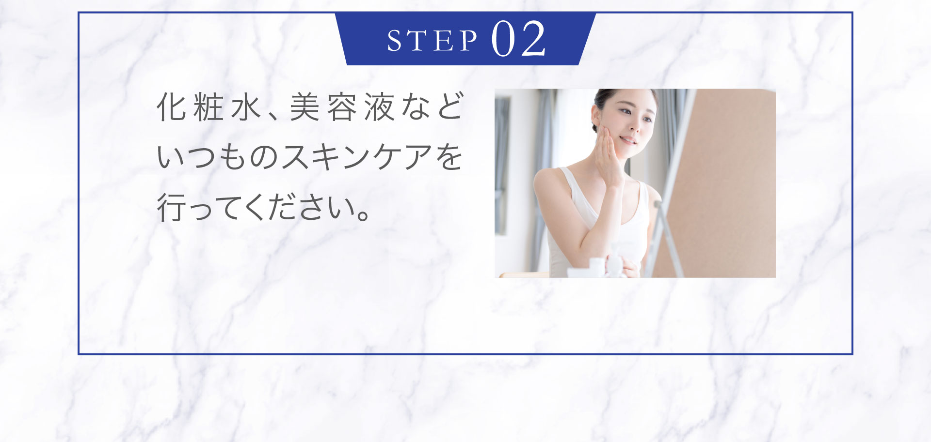 ＜STEP2＞化粧水、美容液などいつものスキンケアを行ってください。