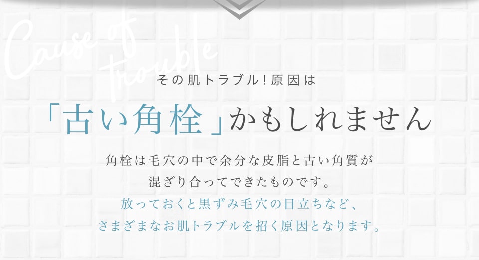 その肌トラブル！原因は「古い角栓」かもしれません。放っておくと黒ずみ毛穴の目立ちなど、さまざまなお肌トラブルを招く原因となります。