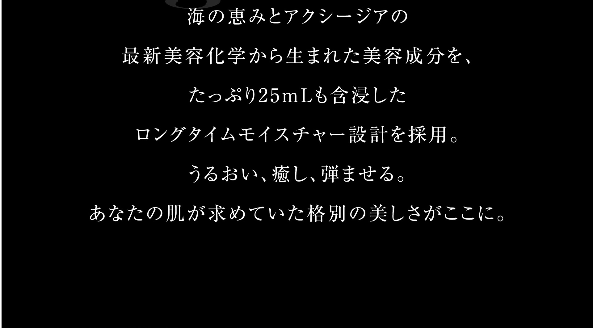 海の恵みとアクシージアの最新美容化学から生まれた美容成分を、たっぷり25mＬも含浸したロングタイムモイスチャー設計を採用。うるおい、癒し、弾ませる。あなたの肌が求めていた格別の美しさがここに。