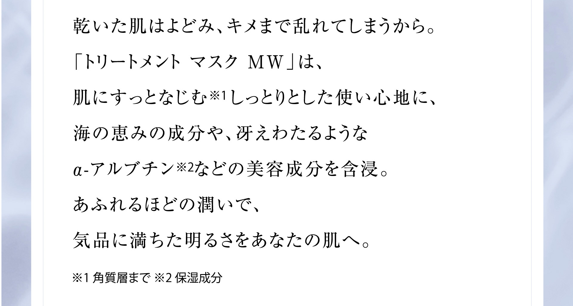 乾いた肌はよどみ、キメまで乱れてしまうから。
      「トリートメント マスク MW」は、肌にすっとなじむ※1 しっとりとした使い心地に、海の恵みの成分や、冴えわたるようなα-アルブチン※2などの美容成分を含浸。あふれるほどの潤いで、気品に満ちた明るさをあなたの肌へ。※1 角質層まで ※2 保湿成分