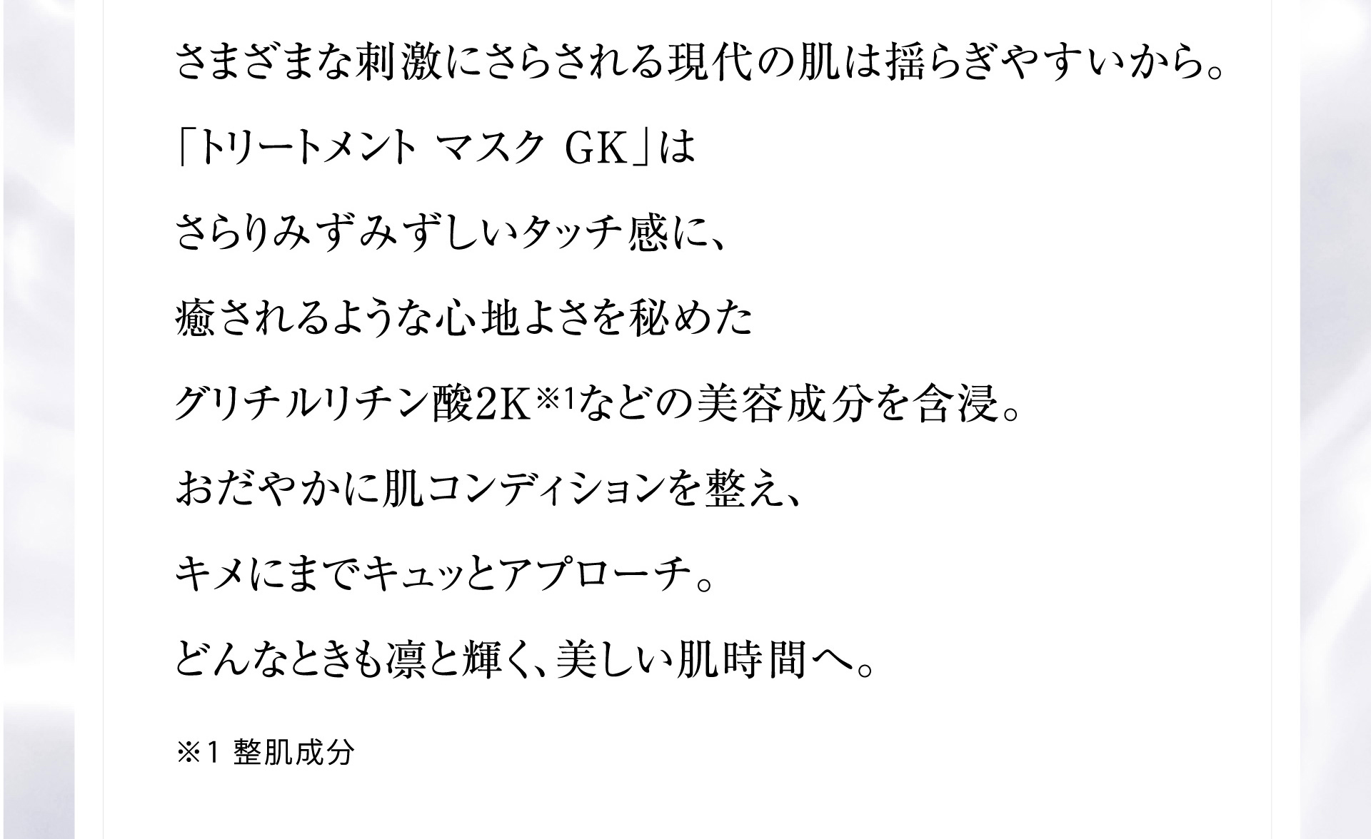さまざまな刺激にさらされる現代の肌は揺らぎやすいから。「トリートメント マスク GK」はさらりみずみずしいタッチ感に、癒されるような心地よさを秘めたグリチルリチン酸2K※1などの美容成分を含浸。おだやかに肌コンディションを整え、キメにまでキュッとアプローチ。どんなときも凛と輝く、美しい肌時間へ。※1 整肌成分