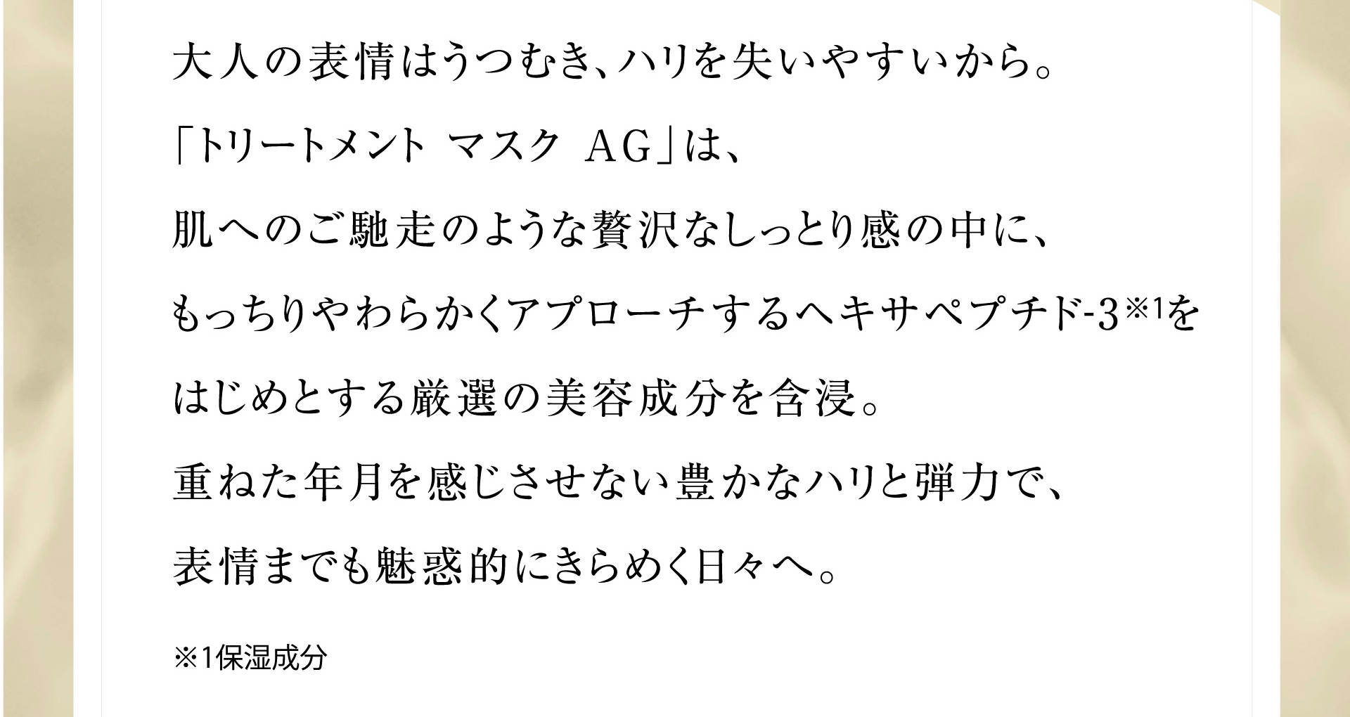 大人の表情はうつむき、ハリを失いやすいから。「トリートメント マスク AG」は、肌へのご馳走のような贅沢なしっとり感の中に、もっちりやわらかくアプローチするヘキサペプチド-3※1をはじめとする厳選の美容成分を含浸。重ねた年月を感じさせない豊かなハリと弾力で、表情までも魅惑的にきらめく日々へ。※1保湿成分